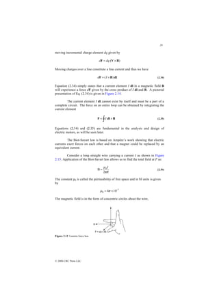 29
© 2000 CRC Press LLC
moving incremental charge element dq given by
)
( B
V
F ×
= dq
d
Moving charges over a line constitute a line current and thus we have
dl
B
F )
( ×
= I
d (2.34)
Equation (2.34) simply states that a current element I dl in a magnetic field B
will experience a force dF given by the cross product of I dl and B. A pictorial
presentation of Eq. (2.34) is given in Figure 2.14.
The current element I dl cannot exist by itself and must be a part of a
complete circuit. The force on an entire loop can be obtained by integrating the
current element
∫ ×
= B
dl
F I (2.35)
Equations (2.34) and (2.35) are fundamental in the analysis and design of
electric motors, as will be seen later.
The Biot-Savart law is based on Ampère’s work showing that electric
currents exert forces on each other and that a magnet could be replaced by an
equivalent current.
Consider a long straight wire carrying a current I as shown in Figure
2.15. Application of the Biot-Savart law allows us to find the total field at P as:
R
I
π
µ
2
B 0
= (2.36)
The constant µ0 is called the permeability of free space and in SI units is given
by
-7
0 10
4 ×
= π
µ
The magnetic field is in the form of concentric circles about the wire,
Figure 2.13 Lorentz force law.
 