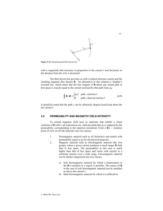 30
© 2000 CRC Press LLC
Figure 2.14 Interpreting the Biot-Savart law.
with a magnitude that increases in proportion to the current I and decreases as
the distance from the wire is increased.
The Biot-Savart law provides us with a relation between current and the
resulting magnetic flux density B. An alternative to this relation is Ampère’s
circuital law, which states that the line integral of B about any closed path in
free space is exactly equal to the current enclosed by that path times µ0.



=
⋅
∫ I
c
I
c
I
c enclose
not
does
path
0
encloses
path
0
µ
dl
B (2.37)
It should be noted that the path c can be arbitrarily shaped closed loop about the
net current I.
2.6 PERMEABILITY AND MAGNETIC FIELD INTENSITY
To extend magnetic field laws to materials that exhibit a linear
variation of B with I, all expressions are valid provided that µ0 is replaced by the
permeability corresponding to the material considered. From a B-I – variation
point of view we divide materials into two classes:
1. Nonmagnetic material such as all dielectrics and metals with
permeability equal to µ0 for all practical purposes.
2. Magnetic material such as ferromagnetic material (the iron
group), where a given current produces a much larger B field
than in free space. The permeability in this case is much
higher than that of free space and varies with current in a
nonlinear manner over a wide range. Ferromagnetic material
can be further categorized into two classes:
a) Soft ferromagnetic material for which a linearization of
the B-I variation in a region is possible. The source of B
in the case of soft ferromagnetic material can be modeled
as due to the current I.
b) Hard ferromagnetic material for which it is difficult to
 