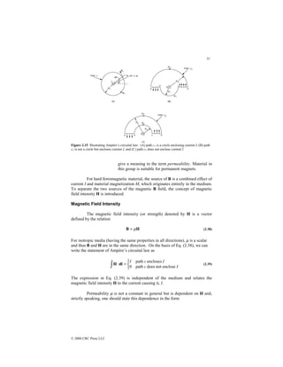 31
© 2000 CRC Press LLC
Figure 2.15 Illustrating Ampère’s circuital law: (A) path c1 is a circle enclosing current I, (B) path
c2 is not a circle but encloses current I, and (C) path c3 does not enclose current I.
give a meaning to the term permeability. Material in
this group is suitable for permanent magnets.
For hard ferromagnetic material, the source of B is a combined effect of
current I and material magnetization M, which originates entirely in the medium.
To separate the two sources of the magnetic B field, the concept of magnetic
field intensity H is introduced.
Magnetic Field Intensity
The magnetic field intensity (or strength) denoted by H is a vector
defined by the relation
H
B µ
= (2.38)
For isotropic media (having the same properties in all directions), µ is a scalar
and thus B and H are in the same direction. On the basis of Eq. (2.38), we can
write the statement of Ampère’s circuital law as
∫ 


=
⋅
I
c
I
c
I
enclose
not
does
path
0
encloses
path
dl
H (2.39)
The expression in Eq. (2.39) is independent of the medium and relates the
magnetic field intensity H to the current causing it, I.
Permeability µ is not a constant in general but is dependent on H and,
strictly speaking, one should state this dependence in the form
 