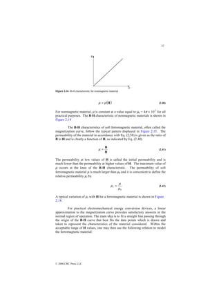 32
© 2000 CRC Press LLC
Figure 2.16 B-H characteristic for nonmagnetic material.
( )
H
µ
µ = (2.40)
For nonmagnetic material, µ is constant at a value equal to µ0 = 4π × 10-7
for all
practical purposes. The B-H characteristic of nonmagnetic materials is shown in
Figure 2.14
The B-H characteristics of soft ferromagnetic material, often called the
magnetization curve, follow the typical pattern displayed in Figure 2.15. The
permeability of the material in accordance with Eq. (2.38) is given as the ratio of
B to H and is clearly a function of H, as indicated by Eq. (2.40).
H
B
=
µ (2.41)
The permeability at low values of H is called the initial permeability and is
much lower than the permeability at higher values of H. The maximum value of
µ occurs at the knee of the B-H characteristic. The permeability of soft
ferromagnetic material µ is much larger than µ0 and it is convenient to define the
relative permeability µr by
0
µ
µ
µ =
r (2.42)
A typical variation of µr with H for a ferromagnetic material is shown in Figure
2.18.
For practical electromechanical energy conversion devices, a linear
approximation to the magnetization curve provides satisfactory answers in the
normal region of operation. The main idea is to fit a straight line passing through
the origin of the B-H curve that best fits the data points which is drawn and
taken to represent the characteristics of the material considered. Within the
acceptable range of H values, one may then use the following relation to model
the ferromagnetic material:
 