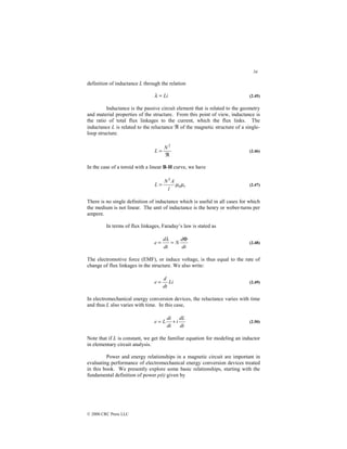 34
© 2000 CRC Press LLC
definition of inductance L through the relation
Li
=
λ (2.45)
Inductance is the passive circuit element that is related to the geometry
and material properties of the structure. From this point of view, inductance is
the ratio of total flux linkages to the current, which the flux links. The
inductance L is related to the reluctance ℜ of the magnetic structure of a single-
loop structure.
ℜ
=
2
N
L (2.46)
In the case of a toroid with a linear B-H curve, we have
r
l
A
N
L µ
µ0
2
= (2.47)
There is no single definition of inductance which is useful in all cases for which
the medium is not linear. The unit of inductance is the henry or weber-turns per
ampere.
In terms of flux linkages, Faraday’s law is stated as
dt
d
N
dt
d
e
Φ
=
=
λ
(2.48)
The electromotive force (EMF), or induce voltage, is thus equal to the rate of
change of flux linkages in the structure. We also write:
Li
dt
d
e = (2.49)
In electromechanical energy conversion devices, the reluctance varies with time
and thus L also varies with time. In this case,
dt
dL
i
dt
di
L
e +
= (2.50)
Note that if L is constant, we get the familiar equation for modeling an inductor
in elementary circuit analysis.
Power and energy relationships in a magnetic circuit are important in
evaluating performance of electromechanical energy conversion devices treated
in this book. We presently explore some basic relationships, starting with the
fundamental definition of power p(t) given by
 