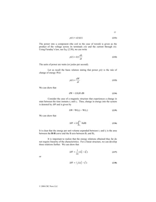 35
© 2000 CRC Press LLC
)
(
)
(
)
( t
i
t
e
t
p = (2.51)
The power into a component (the coil in the case of toroid) is given as the
product of the voltage across its terminals e(t) and the current through i(t).
Using Faraday’s law, see Eq. (2.50), we can write
dt
d
t
i
t
p
λ
)
(
)
( = (2.52)
The units of power are watts (or joules per second).
Let us recall the basic relation stating that power p(t) is the rate of
change of energy W(t):
dt
dW
t
p =
)
( (2.53)
We can show that
dW = (lA)H dB (2.54)
Consider the case of a magnetic structure that experiences a change in
state between the time instants t1 and t2. Then, change in energy into the system
is denoted by ∆W and is given by
∆W =W(t2) – W(t1) (2.55)
We can show that
∫
=
∆
2
1
B
H
B
B
d
lA
W (2.56)
It is clear that the energy per unit volume expended between t1 and t2 is the area
between the B-H curve and the B axis between B1 and B2.
It is important to realize that the energy relations obtained thus far do
not require linearity of the characteristics. For a linear structure, we can develop
these relations further. We can show that
)
(
2
1 2
1
2
2 λ
λ −
=
∆
L
W (2.57)
or
)
( 2
1
2
2
2
1 i
i
L
W −
=
∆ (2.58)
 