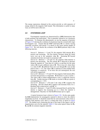 36
© 2000 CRC Press LLC
The energy expressions obtained in this section provide us with measures of
energy stored in the magnetic field treated. This information is useful in many
ways, as will be seen in this text.
2.8 HYSTERESIS LOOP
Ferromagnetic materials are characterized by a B-H characteristic that
is both nonlinear and multivalued. This is generally referred to as a hysteresis
characteristic. To illustrate this phenomenon, we use the sequence of portraits
of Figure 2.19 showing the evolution of a hysteresis loop for a toroid with virgin
ferromagnetic core. Assume that the MMF (and hence H) is a slowly varying
sinusoidal waveform with period T as shown in the lower portion graphs of
Figure 2.19. We will discuss the evolution of the B-H hysteresis loop in the
following intervals.
Interval I: Between t = 0 and T/4, the magnetic field intensity H is
positive and increasing. The flux density increases along the initial
curve (oa) up to the saturation value Bs. Increasing H beyond
saturation level does not result in an increase in B.
Interval II: Between t = T/4 and T/2, the magnetic field intensity is
positive but decreasing. The flux density B is observed to decrease
along the segment ab. Note that ab is above oa and thus for the same
value of H, we get a different value of B. This is true at b, where there
is a value for B = Br different from zero even though H is zero at that
point in time t = T/2. The value of Br is referred to as the residual field,
remanence, or retentivity. If we leave the coil unenergized, the core
will still be magnetized.
Interval III: Between t = T/2 and 3T/4, the magnetic field intensity H is
reversed and increases in magnitude. B decreases to zero at point c.
The value of H, at which magnetization is zero, is called the coercive
force Hc. Further decrease in H results in reversal of B up to point d,
corresponding to t = 3T/4.
Interval IV: Between t = 2T/4 and T, the value of H is negative but
increasing. The flux density B is negative and increases from d to e.
Residual field is observed at e with H = 0.
Interval V: Between t = T and 5T/4, H is increased from 0, and the flux
density is negative but increasing up to f, where the material is
demagnetized. Beyond f, we find that B increases up to a again.
A typical hysteresis loop is shown in Figure 2.20. On the same graph,
the B-H characteristic for nonmagnetic material is shown to show the relative
magnitudes involved. It should be noted that for each maximum value of the ac
magnetic field intensity cycle, there is a steady-state loop, as shown in Figure
2.21. The dashed curve connecting the tips of the loops in the figure is the dc
magnetization curve for the material. Table 2.1 lists some typical values for Hc,
Br, and Bs for common magnetic materials.
 
