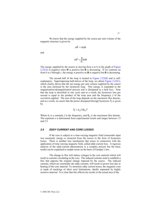 37
© 2000 CRC Press LLC
We know that the energy supplied by the source per unit volume of the
magnetic structure is given by
B
H
~
d
W
d =
and
∫
=
∆
B
B1
B
H
~
d
W
The energy supplied by the source in moving from a to b in the graph of Figure
2.22(A) is negative since H is positive but B is decreasing. If we continue on
from b to d through c, the energy is positive as H is negative but B is decreasing.
The second half of the loop is treated in Figure 2.22(B) and is self-
explanatory. Superimposing both halves of the loop, we obtain Figure 2.22(C),
which clearly shows that the net energy per unit volume supplied by the source
is the area enclosed by the hysteresis loop. This energy is expended in the
magnetization-demagnetization process and is dissipated as a heat loss. Note
that the loop is described in one cycle and as a result, the hysteresis loss per
second is equal to the product of the loop area and the frequency f of the
waveform applied. The area of the loop depends on the maximum flux density,
and as a result, we assert that the power dissipated through hysteresis Ph is given
by
n
m
h
h f
k
P )
B
(
=
Where kh is a constant, f is the frequency, and Bm is the maximum flux density.
The exponent n is determined from experimental results and ranges between 1.5
and 2.5.
2.9 EDDY CURRENT AND CORE LOSSES
If the core is subject to a time-varying magnetic field (sinusoidal input
was assumed), energy is extracted from the source in the form of hysteresis
losses. There is another loss mechanism that arises in connection with the
application of time-varying magnetic field, called eddy-current loss. A rigorous
analysis of the eddy-current phenomenon is a complex process but the basic
model can be explained in simple terms on the basis of Faraday’s law.
The change in flux will induce voltages in the core material which will
result in currents circulating in the core. The induced currents tend to establish a
flux that opposes the original change imposed by the source. The induced
currents, which are essentially the eddy currents, will result in power loss due to
heating of the core material. To minimize eddy current losses, the magnetic core
is made of stackings of sheet steel laminations, ideally separated by highly
resistive material. It is clear that this effectively results in the actual area of the
 