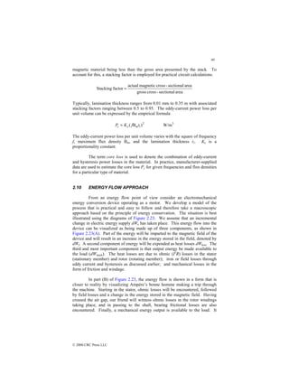 40
© 2000 CRC Press LLC
magnetic material being less than the gross area presented by the stack. To
account for this, a stacking factor is employed for practical circuit calculations.
area
sectional
-
cross
gross
area
sectional
-
cross
magnetic
actual
factor
Stacking =
Typically, lamination thickness ranges from 0.01 mm to 0.35 m with associated
stacking factors ranging between 0.5 to 0.95. The eddy-current power loss per
unit volume can be expressed by the empirical formula
2
1)
B
( t
f
K
P m
e
c = 3
W/m
The eddy-current power loss per unit volume varies with the square of frequency
f, maximum flux density Bm, and the lamination thickness t1. Ke is a
proportionality constant.
The term core loss is used to denote the combination of eddy-current
and hysteresis power losses in the material. In practice, manufacturer-supplied
data are used to estimate the core loss Pc for given frequencies and flux densities
for a particular type of material.
2.10 ENERGY FLOW APPROACH
From an energy flow point of view consider an electromechanical
energy conversion device operating as a motor. We develop a model of the
process that is practical and easy to follow and therefore take a macroscopic
approach based on the principle of energy conservation. The situation is best
illustrated using the diagrams of Figure 2.23. We assume that an incremental
change in electric energy supply dWe has taken place. This energy flow into the
device can be visualized as being made up of three components, as shown in
Figure 2.23(A). Part of the energy will be imparted to the magnetic field of the
device and will result in an increase in the energy stored in the field, denoted by
dWf. A second component of energy will be expended as heat losses dWloss. The
third and most important component is that output energy be made available to
the load (dWmech). The heat losses are due to ohmic (I2
R) losses in the stator
(stationary member) and rotor (rotating member); iron or field losses through
eddy current and hysteresis as discussed earlier; and mechanical losses in the
form of friction and windage.
In part (B) of Figure 2.23, the energy flow is shown in a form that is
closer to reality by visualizing Ampère’s bonne homme making a trip through
the machine. Starting in the stator, ohmic losses will be encountered, followed
by field losses and a change in the energy stored in the magnetic field. Having
crossed the air gap, our friend will witness ohmic losses in the rotor windings
taking place, and in passing to the shaft, bearing frictional losses are also
encountered. Finally, a mechanical energy output is available to the load. It
 