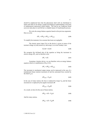 41
© 2000 CRC Press LLC
should be emphasized here that the phenomena dealt with are distributed in
nature and what we are doing is simply developing an understanding in the form
of mathematical expressions called models. The trip by our Amperean friend
can never take place in real life but is a helpful means of visualizing the process.
We write the energy balance equation based on the previous arguments.
Here we write
mech
loss
fld dW
dW
dW
dWe +
+
= (2.59)
To simplify the treatment, let us assume that losses are negligible.
The electric power input Pe(t) to the device is given in terms of the
terminal voltage e(t) and current i(t), and using it, we write Faraday’s law:
λ
d
t
i
dt
t
Pe )
(
)
( = (2.60)
We recognize the left-hand side of the equation as being the increment in
electric energy dWe, and we therefore write
λ
id
dWe = (2.61)
Assuming a lossless device, we can therefore write an energy balance
equation which is a modification of Eq. (2.61).
mech
fld dW
dW
dWe +
= (2.62)
The increment in mechanical output energy can be expressed in the case of a
translational (linear motion) increment dx and the associated force exerted by
the field Ffld as
dx
F
dW fld
mech = (2.63)
In the case of rotary motion, the force is replaced by torque Tfld and the linear
increment dx is replaced by the angular increment dθ:
θ
d
T
dW fld
mech = (2.64)
As a result, we have for the case of linear motion,
dx
F
id
dW fld
fld −
= λ (2.65)
And for rotary motion,
θ
λ d
T
id
dW fld
fld −
= (2.66)
 