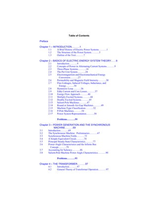 Table of Contents
Preface
Chapter 1 – INTRODUCTION……….1
1.1 A Brief History of Electric Power Systems……….1
1.2 The Structure of the Power System……….3
1.3 Outline of the Text……….7
Chapter 2 – BASICS OF ELECTRIC ENERGY SYSTEM THEORY……9
2.1 Introduction……….9
2.2 Concepts of Power in Alternating Current Systems……….9
2.3 Three-Phase Systems……….14
2.4 The Per Unit System……….24
2.5 Electromagnetism and Electromechanical Energy
Conversion……….27
2.6 Permeability and Magnetic Field Intensity……….30
2.7 Flux Linkages, Induced Voltages, Inductance, and
Energy……….34
2.8 Hysteresis Loop……….36
2.9 Eddy Current and Core Losses……….37
2.10 Energy Flow Approach……….40
2.11 Multiply Excited Systems……….44
2.12 Doubly Excited Systems……….45
2.13 Salient-Pole Machines……….47
2.14 Round or Smooth Air-Gap Machines……….49
2.15 Machine-Type Classification……….52
2.16 P-Pole Machines……….54
2.17 Power System Representation……….58
Problems……….59
Chapter 3 – POWER GENERATION AND THE SYNCHRONOUS
MACHINE……….69
3.1 Introduction……….69
3.2 The Synchronous Machine: Preliminaries……….67
3.3 Synchronous Machine Fields……….72
3.4 A Simple Equivalent Circuit……….74
3.5 Principal Steady-State Characteristics……….77
3.6 Power-Angle Characteristics and the Infinite Bus
Concept……….79
3.7 Accounting for Saliency……….86
3.8 Salient-Pole Machine Power Angle Characteristics……….90
Problems……….93
Chapter 4 – THE TRANSFORMER……….97
4.1 Introduction……….97
4.2 General Theory of Transformer Operation……….97
 