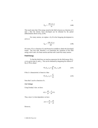 43
© 2000 CRC Press LLC
x
x
W
F
f
∂
∂
−
=
)
,
(
fld
λ
(2.69)
This result states that if the energy stored in the field is known as a function of λ
and x, then the electric force developed can be obtained by the partial
differentiation shown in Eq. (2.69).
For rotary motion, we replace x by θ in the foregoing development to
arrive at
θ
λ
∂
−∂
=
)
,
(
fld
x
W
T
f
(2.70)
Of course, Wf as a function of λ and θ must be available to obtain the developed
torque. Our next task, therefore, is to determine the variations of the field
energy with λ and x for linear motion and that with λ and θ for rotary motion.
Field Energy
To find the field force we need an expression for the field energy Wf(λp,
xp) at a given state λp and xp. This can be obtained by integrating the relation of
Eq. (2.70) to obtain
∫
=
p
p
p
p
p
f d
x
i
x
W
λ
λ
λ
λ
0
)
,
(
)
,
( (2.71)
If the λ–i characteristic is linear in i then
L
x
W
p
p
p
f
2
)
,
(
2
λ
λ = (2.72)
Note that L can be a function of x.
Coil Voltage
Using Faraday’s law, we have
)
(
)
( Li
dt
d
dt
d
t
e =
=
λ
Thus, since L is time dependent, we have
dt
dL
i
dt
di
L
t
e +
=
)
(
However,
 