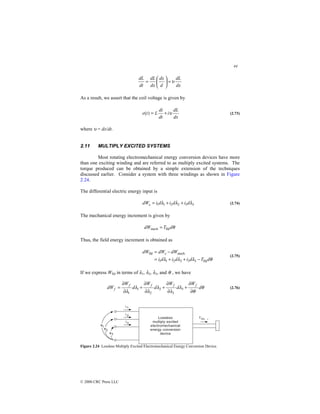 44
© 2000 CRC Press LLC
dx
dL
d
dx
dx
dL
dt
dL
υ
=






=
As a result, we assert that the coil voltage is given by
dx
dL
i
dt
di
L
t
e υ
+
=
)
( (2.73)
where υ = dx/dt.
2.11 MULTIPLY EXCITED SYSTEMS
Most rotating electromechanical energy conversion devices have more
than one exciting winding and are referred to as multiply excited systems. The
torque produced can be obtained by a simple extension of the techniques
discussed earlier. Consider a system with three windings as shown in Figure
2.24.
The differential electric energy input is
3
3
2
2
1
1 λ
λ
λ d
i
d
i
d
i
dWe +
+
= (2.74)
The mechanical energy increment is given by
θ
d
T
dW fld
mech =
Thus, the field energy increment is obtained as
θ
λ
λ
λ d
T
d
i
d
i
d
i
dW
dW
dW e
fld
3
3
2
2
1
1
mech
fld
−
+
+
=
−
=
(2.75)
If we express Wfld in terms of λ1, λ2, λ3, and θ , we have
θ
θ
λ
λ
λ
λ
λ
λ
d
W
d
W
d
W
d
W
dW
f
f
f
f
f
∂
∂
+
∂
∂
+
∂
∂
+
∂
∂
= 3
3
2
2
1
1
(2.76)
Figure 2.24 Lossless Multiply Excited Electromechanical Energy Conversion Device.
 