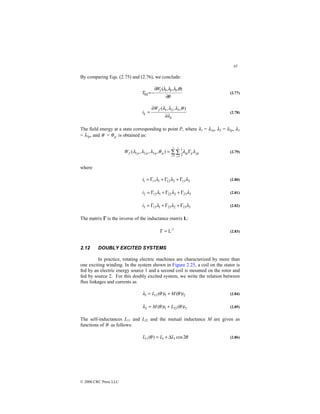 45
© 2000 CRC Press LLC
By comparing Eqs. (2.75) and (2.76), we conclude:
θ
θ
λ
λ
λ
∂
∂
−
=
)
,
,
,
( 3
2
1
fld
f
W
T (2.77)
k
f
k
W
i
λ
θ
λ
λ
λ
∂
∂
=
)
,
,
,
( 3
2
1
(2.78)
The field energy at a state corresponding to point P, where λ1 = λ1p, λ2 = λ2p, λ3
= λ3p, and θ = p
θ is obtained as:
jp
ij
ip
p
p
p
p
f
i j
W λ
λ
θ
λ
λ
λ Γ
= ∑∑
= =
3
1
3
1
2
1
3
2
1 )
,
,
,
( (2.79)
where
3
13
2
12
1
11
1 λ
λ
λ Γ
+
Γ
+
Γ
=
i (2.80)
3
23
2
22
1
12
2 λ
λ
λ Γ
+
Γ
+
Γ
=
i (2.81)
3
33
2
23
1
13
3 λ
λ
λ Γ
+
Γ
+
Γ
=
i (2.82)
The matrix Γ
Γ
Γ
Γ is the inverse of the inductance matrix L:
-1
L
=
Γ (2.83)
2.12 DOUBLY EXCITED SYSTEMS
In practice, rotating electric machines are characterized by more than
one exciting winding. In the system shown in Figure 2.25, a coil on the stator is
fed by an electric energy source 1 and a second coil is mounted on the rotor and
fed by source 2. For this doubly excited system, we write the relation between
flux linkages and currents as
2
1
11
1 )
(
)
( i
M
i
L θ
θ
λ +
= (2.84)
2
22
1
2 )
(
)
( i
L
i
M θ
θ
λ +
= (2.85)
The self-inductances L11 and L22 and the mutual inductance M are given as
functions of θ as follows:
θ
θ 2
cos
)
( 1
1
11 L
L
L ∆
+
= (2.86)
 