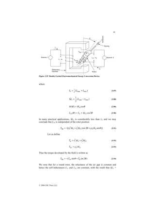 46
© 2000 CRC Press LLC
Figure 2.25 Doubly Excited Electromechanical Energy Conversion Device.
where
)
( min
max
2
1
1 L
L
L +
= (2.87)
)
(
2
1
min
max
1 L
L
L −
=
∆ (2.88)
θ
θ cos
)
( 0
M
M = (2.89)
θ
θ 2
cos
)
( 2
2
22 L
L
L ∆
+
= (2.90)
In many practical applications, ∆L2 is considerably less than L2 and we may
conclude that L22 is independent of the rotor position.
)]
sin
2
sin
)
[( 0
2
1
2
2
2
1
2
1
fld θ
θ M
i
i
L
i
L
i
T +
∆
+
∆
−
= (2.91)
Let us define
2
2
2
1
2
1 L
i
L
i
TR ∆
+
∆
= (2.92)
0
2
1 M
i
i
TM = (2.93)
Thus the torque developed by the field is written as
)
2
sin
sin
(
fld θ
θ R
M T
T
T +
−
= (2.94)
We note that for a round rotor, the reluctance of the air gap is constant and
hence the self-inductances L11 and L22 are constant, with the result that ∆L1 =
 