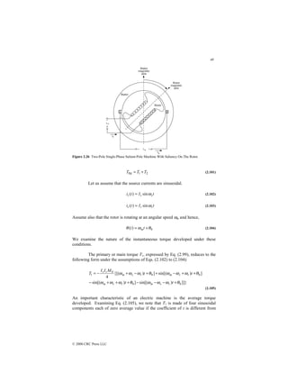 48
© 2000 CRC Press LLC
Figure 2.26 Two-Pole Single-Phase Salient-Pole Machine With Saliency On The Rotor.
2
1
fld T
T
T +
= (2.101)
Let us assume that the source currents are sinusoidal.
t
I
t
i s
s
s ω
sin
)
( = (2.102)
t
I
t
i r
r
r ω
sin
)
( = (2.103)
Assume also that the rotor is rotating at an angular speed ωm and hence,
0
)
( θ
ω
θ +
= t
t m (2.104)
We examine the nature of the instantaneous torque developed under these
conditions.
The primary or main torque T1, expressed by Eq. (2.99), reduces to the
following form under the assumptions of Eqs. (2.102) to (2.104):
]]}
)
sin[(
]
)
sin[(
]
)
sin[(
]
)
{[(
4
0
0
0
0
0
1
θ
ω
ω
ω
θ
ω
ω
ω
θ
ω
ω
ω
θ
ω
ω
ω
+
−
−
−
+
+
+
−
+
+
−
+
+
−
+
−
=
t
t
t
t
M
I
I
T
r
s
m
r
s
m
r
s
m
r
s
m
r
s
(2.105)
An important characteristic of an electric machine is the average torque
developed. Examining Eq. (2.105), we note that T1 is made of four sinusoidal
components each of zero average value if the coefficient of t is different from
 