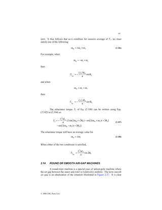 49
© 2000 CRC Press LLC
zero. It thus follows that as a condition for nonzero average of T1, we must
satisfy one of the following:
r
s
m ω
ω
ω ±
±
= (2.106)
For example, when
r
s
m ω
ω
ω +
−
=
then
0
0
av
1 sin
4
M
I
I
θ
r
s
T −
=
and when
r
s
m ω
ω
ω +
=
then
0
0
av
1 sin
4
θ
M
I
I
T r
s
−
=
The reluctance torque T2 of Eq. (2.100) can be written using Eqs.
(2.102) to (2.104) as
]}
2
)
(
2
sin[
]
2
)
(
2
sin[
)
2
2
sin(
2
{
4
0
0
0
2
2
θ
ω
ω
θ
ω
ω
θ
ω
+
−
−
+
+
−
+
∆
−
=
t
t
t
L
I
T
s
m
s
m
m
s
s
(2.107)
The reluctance torque will have an average value for
s
m ω
ω ±
= (2.108)
When either of the two conditions is satisfied,
0
2
2
av
2 2
sin
4
θ
L
I
T s ∆
=
2.14 ROUND OR SMOOTH AIR-GAP MACHINES
A round-rotor machine is a special case of salient-pole machine where
the air gap between the stator and rotor is (relatively) uniform. The term smooth
air gap is an idealization of the situation illustrated in Figure 2.27. It is clear
 