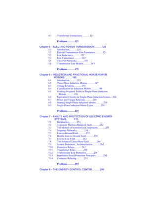 4.3 Transformer Connections……….111
Problems……….121
Chapter 5 – ELECTRIC POWER TRANSMISSION……….125
5.1 Introduction……….125
5.2 Electric Transmission Line Parameters……….125
5.3 Line Inductance……….127
5.4 Line Capacitance……….145
5.5 Two-Port Networks……….161
5.6 Transmission Line Models……….163
Problems……….179
Chapter 6 – INDUCTION AND FRACTIONAL HORSEPOWER
MOTORS……….185
6.1 Introduction……….185
6.2 Three-Phase Induction Motors……….185
6.3 Torque Relations……….193
6.4 Classification of Induction Motors……….198
6.5 Rotating Magnetic Fields in Single-Phase Induction
Motors……….199
6.6 Equivalent Circuits for Single-Phase Induction Motors…204
6.7 Power and Torque Relations……….210
6.8 Starting Single-Phase Induction Motors……….216
6.9 Single-Phase Induction Motor Types……….218
Problems……….225
Chapter 7 – FAULTS AND PROTECTION OF ELECTRIC ENERGY
SYSTEMS……….231
7.1 Introduction……….231
7.2 Transients During a Balanced Fault……….232
7.3 The Method of Symmetrical Components……….235
7.4 Sequence Networks……….239
7.5 Line-to-Ground Fault……….255
7.6 Double Line-to-Ground Fault……….258
7.7 Line-to-Line Fault……….262
7.8 The Balanced Three-Phase Fault……….264
7.9 System Protection, An Introduction……….265
7.10 Protective Relays……….267
7.11 Transformer Relay……….270
7.12 Transmission Line Protection……….276
7.13 Impedance-Based Protection Principles……….283
7.14 Computer Relaying……….291
Problems……….293
Chapter 8 – THE ENERGY CONTROL CENTER……….299
 