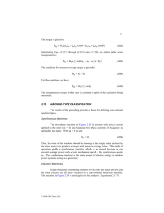 52
© 2000 CRC Press LLC
The torque is given by
]
sin
)
(
cos
)
[(
0
fld θ
θ bs
br
as
ar
as
br
bs
ar i
i
i
i
i
i
i
i
M
T +
−
−
= (2.122)
Substituting Eqs. (2.117) through (2.121) into (2.122), we obtain (after some
manipulations)
]
)
sin[( 0
0
fld θ
ω
ω
ω +
−
−
= t
I
I
M
T r
s
m
r
s (2.123)
The condition for nonzero average torque is given by
r
s
m ω
ω
ω −
= (2.124)
For this condition, we have
0
0
fld sinθ
r
sI
I
M
T = (2.125)
The instantaneous torque in this case is constant in spite of the excitation being
sinusoidal.
2.15 MACHINE-TYPE CLASSIFICATION
The results of the preceding provides a basis for defining conventional
machine types.
Synchronous Machines
The two-phase machine of Figure 2.29 is excited with direct current
applied to the rotor (ωr = 0) and balanced two-phase currents of frequency ωs
applied to the stator. With ωr = 0 we get
s
m ω
ω = (2.126)
Thus, the rotor of the machine should be running at the single value defined by
the stator sources to produce a torque with nonzero average value. This mode of
operation yields a synchronous machine which is so named because is can
convert average power only at one mechanical speed – the synchronous speed,
ωs. The synchronous machine is the main source of electric energy in modern
power systems acting as a generator.
Induction Machines
Single-frequency alternating currents are fed into the stator circuits and
the rotor circuits are all short circuited in a conventional induction machine.
The machine in Figure 2.29 is used again for the analysis. Equations (2.117)
 