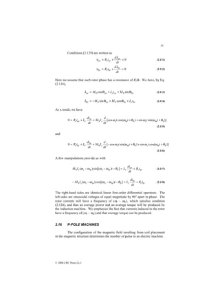 54
© 2000 CRC Press LLC
Conditions (2.129) are written as
0
=
+
=
dt
d
i
R ar
ar
r
ar
λ
υ (2.131)
0
=
+
=
dt
d
i
R br
br
r
br
λ
υ (2.132)
Here we assume that each rotor phase has a resistance of RrΩ. We have, by Eq.
(2.116),
bs
ar
r
as
ar i
M
i
L
i
M θ
θ
λ sin
cos 0
0 +
+
= (2.133)
br
r
bs
as
br i
L
i
M
i
M +
+
−
= θ
θ
λ cos
sin 0
0 (2.134)
As a result, we have
)]
sin(
sin
)
cos(
[cos
0 0
0
0 θ
ω
ω
θ
ω
ω +
+
+
+
+
= t
t
t
t
dt
d
I
M
dt
di
L
i
R m
s
m
s
s
ar
r
ar
r
(2.135)
and
)]
cos(
sin
)
sin(
cos
[
0 0
0
0 θ
ω
ω
θ
ω
ω +
+
+
−
+
+
= t
t
t
t
dt
d
I
M
dt
di
L
i
R m
s
m
s
s
br
r
br
r
(2.136)
A few manipulations provide us with
ar
r
ar
r
m
s
m
s
s i
R
dt
di
L
t
I
M +
=
−
−
− ]
)
sin[(
)
( 0
0 θ
ω
ω
ω
ω (2.137)
br
r
br
r
m
s
m
s
s i
R
dt
di
L
t
I
M +
=
−
−
−
− ]
)
cos[(
)
( 0
0 θ
ω
ω
ω
ω (2.138)
The right-hand sides are identical linear first-order differential operators. The
left sides are sinusoidal voltages of equal magnitude by 90° apart in phase. The
rotor currents will have a frequency of (ωs – ωm), which satisfies condition
(2.124), and thus an average power and an average torque will be produced by
the induction machine. We emphasize the fact that currents induced in the rotor
have a frequency of (ωs – ωm) and that average torque can be produced.
2.16 P-POLE MACHINES
The configuration of the magnetic field resulting from coil placement
in the magnetic structure determines the number of poles in an electric machine.
 