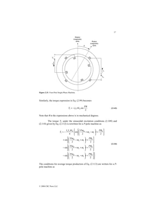 57
© 2000 CRC Press LLC
Figure 2.31 Four-Pole Single-Phase Machine.
Similarly, the torque expression in Eq. (2.99) becomes
2
sin
0
1
θ
P
M
i
i
T r
s
−
= (2.142)
Note that θ in the expressions above is in mechanical degrees.
The torque T1 under the sinusoidal excitation conditions (2.109) and
(2.110) given by Eq. (2.112) is rewritten for a P-pole machine as











+






−
−
−






+






+
+
−






+






+
−
+











+






−
+
−
=
2
2
sin
2
2
sin
2
2
sin
2
2
sin
4
0
0
0
2
0
0
1
θ
ω
ω
ω
θ
ω
ω
ω
θ
ω
ω
ω
θ
ω
ω
ω
P
t
P
P
t
P
P
t
P
P
t
P
M
I
I
T
r
s
m
r
s
m
r
m
r
s
m
r
s
(2.144)
The conditions for average torque production of Eq. (2.113) are written for a P-
pole machine as
 