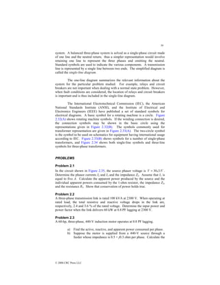 59
© 2000 CRC Press LLC
system. A balanced three-phase system is solved as a single-phase circuit made
of one line and the neutral return; thus a simpler representation would involve
retaining one line to represent the three phases and omitting the neutral.
Standard symbols are used to indicate the various components. A transmission
line is represented by a single line between two ends. The simplified diagram is
called the single-line diagram.
The one-line diagram summarizes the relevant information about the
system for the particular problem studied. For example, relays and circuit
breakers are not important when dealing with a normal state problem. However,
when fault conditions are considered, the location of relays and circuit breakers
is important and is thus included in the single-line diagram.
The International Electrotechnical Commission (IEC), the American
National Standards Institute (ANSI), and the Institute of Electrical and
Electronics Engineers (IEEE) have published a set of standard symbols for
electrical diagrams. A basic symbol for a rotating machine is a circle. Figure
2.32(A) shows rotating machine symbols. If the winding connection is desired,
the connection symbols may be shown in the basic circle using the
representations given in Figure 2.32(B). The symbols commonly used for
transformer representation are given in Figure 2.33(A). The two-circle symbol
is the symbol to be used on schematics for equipment having international usage
according to IEC. Figure 2.33(B) shows symbols for a number of single-phase
transformers, and Figure 2.34 shows both single-line symbols and three-line
symbols for three-phase transformers.
PROBLEMS
Problem 2.1
In the circuit shown in Figure 2.35, the source phasor voltage is $
15
30∠
=
V .
Determine the phasor currents I2 and I3 and the impedance Z2. Assume that I1 is
equal to five A. Calculate the apparent power produced by the source and the
individual apparent powers consumed by the 1-ohm resistor, the impedance Z2,
and the resistance R3. Show that conservation of power holds true.
Problem 2.2
A three-phase transmission link is rated 100 kVA at 2300 V. When operating at
rated load, the total resistive and reactive voltage drops in the link are,
respectively, 2.4 and 3.6 % of the rated voltage. Determine the input power and
power factor when the link delivers 60 kW at 0.8 PF lagging at 2300 V.
Problem 2.3
A 60-hp, three-phase, 440-V induction motor operates at 0.8 PF lagging.
a) Find the active, reactive, and apparent power consumed per phase.
b) Suppose the motor is supplied from a 440-V source through a
feeder whose impedance is 0.5 + j0.3 ohm per phase. Calculate the
 