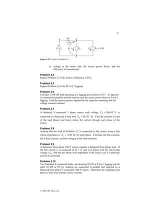 63
© 2000 CRC Press LLC
Figure 2.35 Circuit for Problem 2.1.
c) voltage at the motor side, the source power factor, and the
efficiency of transmission.
Problem 2.4
Repeat Problem 2.3 if the motor’s efficiency is 85%.
Problem 2.5
Repeat Problem 2.4 if the PF is 0.7 lagging.
Problem 2.6
Consider a 100 kW load operating at a lagging power factor of 0.7. A capacitor
is connected in parallel with the load to raise the source power factor to 0.9 p.f.
lagging. Find the reactive power supplied by the capacitor assuming that the
voltage remains constant.
Problem 2.7
A balanced Y-connected 3 phase source with voltage V
0
240 $
∠
=
ab
V is
connected to a balanced ∆ load with Ω
∠
=
∆ 35
30 $
Z . Find the currents in each
of the load phases and hence obtain the current through each phase of the
source.
Problem 2.8
Assume that the load of Problem 2.7 is connected to the source using a line
whose impedance is Ω
∠
= 80
1 $
L
Z for each phase. Calculate the line currents,
the ∆-load currents, and the voltages at the load terminals.
Problem 2.9
A balanced, three-phase 240-V source supplies a balanced three-phase load. If
the line current IA is measured to be 5 A, and is in phase with the line-to-line
voltage VBC, find the per phase load impedance if the load is (a) Y-connected,
and (b) ∆-connected.
Problem 2.10
Two balanced Y-connected loads, one drawing 20 kW at 0.8 p.f. lagging and the
other 30 kW at 0.9 p.f. leading, are connected in parallel and supplied by a
balanced three-phase Y-connected, 480-V source. Determine the impedance per
phase of each load and the source currents.
 