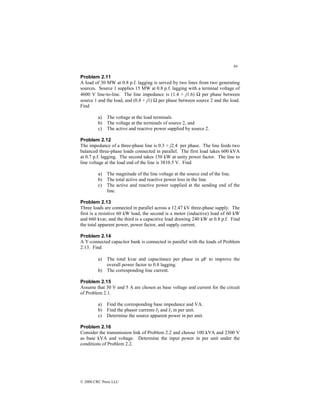 64
© 2000 CRC Press LLC
Problem 2.11
A load of 30 MW at 0.8 p.f. lagging is served by two lines from two generating
sources. Source 1 supplies 15 MW at 0.8 p.f. lagging with a terminal voltage of
4600 V line-to-line. The line impedance is (1.4 + j1.6) Ω per phase between
source 1 and the load, and (0.8 + j1) Ω per phase between source 2 and the load.
Find
a) The voltage at the load terminals
b) The voltage at the terminals of source 2, and
c) The active and reactive power supplied by source 2.
Problem 2.12
The impedance of a three-phase line is 0.3 + j2.4 per phase. The line feeds two
balanced three-phase loads connected in parallel. The first load takes 600 kVA
at 0.7 p.f. lagging. The second takes 150 kW at unity power factor. The line to
line voltage at the load end of the line is 3810.5 V. Find
a) The magnitude of the line voltage at the source end of the line.
b) The total active and reactive power loss in the line.
c) The active and reactive power supplied at the sending end of the
line.
Problem 2.13
Three loads are connected in parallel across a 12.47 kV three-phase supply. The
first is a resistive 60 kW load, the second is a motor (inductive) load of 60 kW
and 660 kvar, and the third is a capacitive load drawing 240 kW at 0.8 p.f. Find
the total apparent power, power factor, and supply current.
Problem 2.14
A Y-connected capacitor bank is connected in parallel with the loads of Problem
2.13. Find
a) The total kvar and capacitance per phase in µF to improve the
overall power factor to 0.8 lagging.
b) The corresponding line current.
Problem 2.15
Assume that 30 V and 5 A are chosen as base voltage and current for the circuit
of Problem 2.1.
a) Find the corresponding base impedance and VA.
b) Find the phasor currents I2 and I3 in per unit.
c) Determine the source apparent power in per unit.
Problem 2.16
Consider the transmission link of Problem 2.2 and choose 100 kVA and 2300 V
as base kVA and voltage. Determine the input power in per unit under the
conditions of Problem 2.2.
 