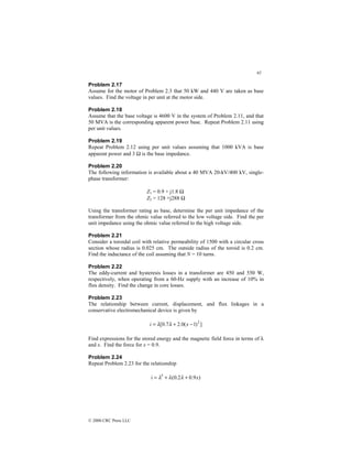 65
© 2000 CRC Press LLC
Problem 2.17
Assume for the motor of Problem 2.3 that 50 kW and 440 V are taken as base
values. Find the voltage in per unit at the motor side.
Problem 2.18
Assume that the base voltage is 4600 V in the system of Problem 2.11, and that
50 MVA is the corresponding apparent power base. Repeat Problem 2.11 using
per unit values.
Problem 2.19
Repeat Problem 2.12 using per unit values assuming that 1000 kVA is base
apparent power and 3 Ω is the base impedance.
Problem 2.20
The following information is available about a 40 MVA 20-kV/400 kV, single-
phase transformer:
Z1 = 0.9 + j1.8 Ω
Z2 = 128 +j288 Ω
Using the transformer rating as base, determine the per unit impedance of the
transformer from the ohmic value referred to the low voltage side. Find the per
unit impedance using the ohmic value referred to the high voltage side.
Problem 2.21
Consider a toroidal coil with relative permeability of 1500 with a circular cross
section whose radius is 0.025 cm. The outside radius of the toroid is 0.2 cm.
Find the inductance of the coil assuming that N = 10 turns.
Problem 2.22
The eddy-current and hysteresis losses in a transformer are 450 and 550 W,
respectively, when operating from a 60-Hz supply with an increase of 10% in
flux density. Find the change in core losses.
Problem 2.23
The relationship between current, displacement, and flux linkages in a
conservative electromechanical device is given by
]
)
1
(
0
.
2
7
.
0
[ 2
−
+
= x
i λ
λ
Find expressions for the stored energy and the magnetic field force in terms of λ
and x. Find the force for x = 0.9.
Problem 2.24
Repeat Problem 2.23 for the relationship
)
9
.
0
2
.
0
(
i 3
x
+
+
= λ
λ
λ
 