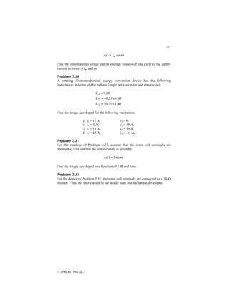 67
© 2000 CRC Press LLC
t
I
t
i m ω
sin
)
( =
Find the instantaneous torque and its average value over one cycle of the supply
current in terms of Im and ω.
Problem 2.30
A rotating electromechanical energy conversion device has the following
inductances in terms of θ in radians (angle between rotor and stator axes):
θ
θ
θ
4
.
1
75
.
0
8
.
1
25
.
0
8
.
0
12
22
11
+
−
=
+
−
=
=
L
L
L
Find the torque developed for the following excitations.
a) i1 = 15 A, i2 = 0.
b) i1 = 0 A, i2 = 15 A.
c) i1 = 15 A, i2 = 15 A.
d) i1 = 15 A, i2 = -15 A.
Problem 2.31
For the machine of Problem 2.27, assume that the rotor coil terminals are
shorted (e2 = 0) and that the stator current is given by
t
I
t
i ω
sin
)
(
1 =
Find the torque developed as a function of I, θ, and time.
Problem 2.32
For the device of Problem 2.31, the rotor coil terminals are connected to a 10-Ω
resistor. Find the rotor current in the steady state and the torque developed.
 