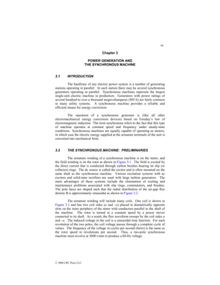 69
© 2000 CRC Press LLC
Chapter 3
POWER GENERATION AND
THE SYNCHRONOUS MACHINE
3.1 INTRODUCTION
The backbone of any electric power system is a number of generating
stations operating in parallel. At each station there may be several synchronous
generators operating in parallel. Synchronous machines represent the largest
single-unit electric machine in production. Generators with power ratings of
several hundred to over a thousand megavoltamperes (MVA) are fairly common
in many utility systems. A synchronous machine provides a reliable and
efficient means for energy conversion.
The operation of a synchronous generator is (like all other
electromechanical energy conversion devices) based on Faraday’s law of
electromagnetic induction. The term synchronous refers to the fact that this type
of machine operates at constant speed and frequency under steady-state
conditions. Synchronous machines are equally capable of operating as motors,
in which case the electric energy supplied at the armature terminals of the unit is
converted into mechanical form.
3.2 THE SYNCHRONOUS MACHINE: PRELIMINARIES
The armature winding of a synchronous machine is on the stator, and
the field winding is on the rotor as shown in Figure 3.1. The field is excited by
the direct current that is conducted through carbon brushes bearing on slip (or
collector) rings. The dc source is called the exciter and is often mounted on the
same shaft as the synchronous machine. Various excitation systems with ac
exciters and solid-state rectifiers are used with large turbine generators. The
main advantages of these systems include the elimination of cooling and
maintenance problems associated with slip rings, commutators, and brushes.
The pole faces are shaped such that the radial distribution of the air-gap flux
density B is approximately sinusoidal as shown in Figure 3.2.
The armature winding will include many coils. One coil is shown in
Figure 3.1 and has two coil sides (a and –a) placed in diametrically opposite
slots on the inner periphery of the stator with conductors parallel to the shaft of
the machine. The rotor is turned at a constant speed by a power mover
connected to its shaft. As a result, the flux waveform sweeps by the coil sides a
and –a. The induced voltage in the coil is a sinusoidal time function. For each
revolution of the two poles, the coil voltage passes through a complete cycle of
values. The frequency of the voltage in cycles per second (hertz) is the same as
the rotor speed in revolutions per second. Thus, a two-pole synchronous
machine must revolve at 3600 r/min to produce a 60-Hz voltage.
 
