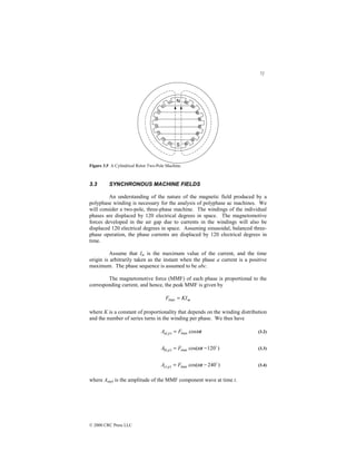 72
© 2000 CRC Press LLC
Figure 3.5 A Cylindrical Rotor Two-Pole Machine.
3.3 SYNCHRONOUS MACHINE FIELDS
An understanding of the nature of the magnetic field produced by a
polyphase winding is necessary for the analysis of polyphase ac machines. We
will consider a two-pole, three-phase machine. The windings of the individual
phases are displaced by 120 electrical degrees in space. The magnetomotive
forces developed in the air gap due to currents in the windings will also be
displaced 120 electrical degrees in space. Assuming sinusoidal, balanced three-
phase operation, the phase currents are displaced by 120 electrical degrees in
time.
Assume that Im is the maximum value of the current, and the time
origin is arbitrarily taken as the instant when the phase a current is a positive
maximum. The phase sequence is assumed to be abc.
The magnetomotive force (MMF) of each phase is proportional to the
corresponding current, and hence, the peak MMF is given by
m
KI
F =
max
where K is a constant of proportionality that depends on the winding distribution
and the number of series turns in the winding per phase. We thus have
t
F
A p
a ω
cos
max
)
( = (3.2)
)
120
cos(
max
)
(
$
−
= t
F
A p
b ω (3.3)
)
240
cos(
max
)
(
$
−
= t
F
A p
c ω (3.4)
where Aa(p) is the amplitude of the MMF component wave at time t.
 