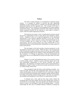 Preface
This book is written primarily as an introduction to electrical energy
systems. It is intended for students in electrical and other engineering
disciplines, as well as being useful as a reference and self-study guide for the
professional dealing with this important area. The coverage of the book is
designed to allow its use in a number of ways including service courses taught to
non-electrical majors. The organization and details of the material in this book
enables maximum flexibility for the instructor to select topics to include in
courses within the modern engineering curriculum.
The book does not assume a level of mathematical awareness beyond
that given in undergraduate courses in basic physics and introductory electric
circuits. Emphasis is given to an improved appreciation of the operational
characteristics of the electrical apparatus discussed, on the basis of linear
mathematical models. Almost every key concept is illustrated through the use
of in-text examples that are worked out in detail to enforce the reader’s
understanding. The text coverage includes some usage of MATLAB to solve
fundamental problems of basic performance characteristics to obtain analysis of
power system devices.
The first chapter in this book provides a historical perspective on the
development of electric power systems. While this topic is not an integral part
of the conventional coverage in texts and courses in this area, this chapter should
provide interesting insights into the influence of these developments on present
day civilization. It is through an appreciation of the past developments and
achievements that we can understand our present and forge ahead with future
advances.
Chapters 2 to 8 deal with fundamental topics to be covered in courses
in electric energy systems. Emphasis is given to practical aspects such as the
main performance characteristics of the devices discussed and system
applications. The importance of computer control in power system operations is
highlighted in Chapter 8 where we discuss the structure and functions involved
in a modern energy control center.
I have attempted to make this book as self-containing as possible. As a
result, the reader will find that many background topics such as the per unit
system and three-phase circuits are included in the text’s main body as opposed
to the recent trend toward including many appendices dealing with these topics.
In studying and teaching electrical energy systems it has been my experience
that a problem solving approach is most effective in exploring this rich area.
A textbook such as this could not have been written without the
continuing input of the many students who have gone through many versions of
its material as it was developed. My sincere thanks to the members of the many
classes to whom I was privileged to teach this fascinating subject. I wish to
acknowledge the able work of Elizabeth Sanford of DalTech in putting this
 