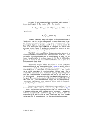 73
© 2000 CRC Press LLC
At time t, all three phases contribute to the air-gap MMF at a point P
(whose spatial angle is θ). The resultant MMF is then given by
)
240
cos(
)
120
cos(
cos )
(
)
(
)
(
$
$
−
+
−
+
= θ
θ
θ p
c
p
b
p
a
p A
A
A
A (3.5)
This reduces to
)]
cos(
[ max
2
3
t
F
Ap ω
θ −
= (3.6)
The wave represented in Eq. (3.6) depends on the spatial position θ as
well as time. The angle ωt provides rotation of the entire wave around the air
gap at the constant angular velocity ω. At time t1, the wave is a sinusoid with its
positive peak displaced ωt1 from the point P (at θ); at a later instant (t2) the
wave has its positive peak displaced ωt2 from the same point. We thus see that a
polyphase winding excited by balanced polyphase currents produces the same
effect as a permanent magnet rotating within the stator.
The MMF wave created by the three-phase armature current in a
synchronous machine is commonly called armature-reaction MMF. It is a wave
that rotates at synchronous speed and is directly opposite to phase a at the
instant when phase a has its maximum current (t = 0). The dc field winding
produces a sinusoid F with an axis 90° ahead of the axis of phase a in
accordance with Faraday’s law.
The resultant magnetic field in the machine is the sum of the two
contributions from the field and armature reaction. Figure 3.6 shows a sketch of
the armature and field windings of a cylindrical rotor generator. The space
MMF produced by the field winding is shown by the sinusoid F. This is shown
for the specific instant when the electromotive force (EMF) of phase a due to
excitation has its maximum value. The time rate of change of flux linkages with
phase a is a maximum under these conditions, and thus the axis of the field is
90° ahead of phase a. The armature-reaction wave is shown as the sinusoid A in
the figure. This is drawn opposite phase a because at this instant both Ia and the
EMF of the filed Ef (also called excitation voltage) have their maximum value.
The resultant magnetic field in the machine is denoted R and is obtained by
graphically adding the F and A waves.
Sinusoids can conveniently be handled using phasor methods. We can
thus perform the addition of the A and F waves using phasor notation. Figure
3.7 shows a space phasor diagram where the fluxes φf (due to the field), φar (due
to armature reaction), and φr (the resultant flux) are represented. It is clear that
under the assumption of a uniform air gap and no saturation, these are
proportional to the MMF waves F, A, and R, respectively. The figure is drawn
for the case when the armature current is in phase with the excitation voltage.
 