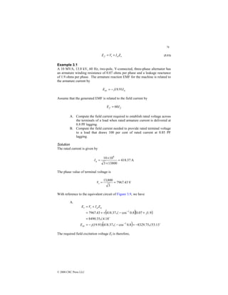 76
© 2000 CRC Press LLC
s
a
t
f Z
I
V
E +
= (3.11)
Example 3.1
A 10 MVA, 13.8 kV, 60 Hz, two-pole, Y-connected, three-phase alternator has
an armature winding resistance of 0.07 ohms per phase and a leakage reactance
of 1.9 ohms per phase. The armature reaction EMF for the machine is related to
the armature current by
a
ar I
j
E 91
.
19
−
=
Assume that the generated EMF is related to the field current by
f
f I
E 60
=
A. Compute the field current required to establish rated voltage across
the terminals of a load when rated armature current is delivered at
0.8 PF lagging.
B. Compute the field current needed to provide rated terminal voltage
to a load that draws 100 per cent of rated current at 0.85 PF
lagging.
Solution
The rated current is given by
A
37
.
418
13800
3
10
10 6
=
×
×
=
a
I
The phase value of terminal voltage is
V
43
.
7967
3
800
,
13
=
=
t
V
With reference to the equivalent circuit of Figure 3.9, we have
A.
( )( )
( ) $
$
13
.
53
75
.
8329
8
.
0
cos
37
.
418
)
91
.
19
(
18
.
4
35
.
8490
9
.
1
07
.
0
8
.
0
cos
37
.
418
43
.
7967
1
1
∠
−
=
−
∠
−
=
∠
=
+
−
∠
+
+
=
+
=
−
−
j
E
j
Z
I
V
E
ar
a
a
t
r
The required field excitation voltage Ef is therefore,
 