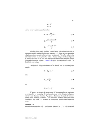81
© 2000 CRC Press LLC
$
90
=
ψ
X
Z =
and the power equations are obtained as:
δ
sin
2
1
X
EV
P
P =
= (3.14)
X
EV
E
Q
δ
cos
2
1
−
= (3.15)
X
V
EV
Q
2
2
cos −
=
δ
(3.16)
In large-scale power systems, a three-phase synchronous machine is
connected through an equivalent system reactance (Xe) to the network which has
a high generation capacity relative to any single unit. We often refer to the
network or system as an infinite bus when a change in input mechanical power
or in field excitation to the unit does not cause an appreciable change in system
frequency or terminal voltage. Figure 3.14 shows such a situation, where V is
the infinite bus voltage.
The previous analysis shows that in the present case we have for power
transfer,
δ
sin
max
P
P = (3.17)
with
t
X
EV
P =
max (3.18)
and
e
s
t X
X
X +
= (3.19)
If we try to advance δ further than 90° (corresponding to maximum
power transfer) by increasing the mechanical power input, the electrical power
output would decrease from the Pmax point. Therefore the angle δ increases
further as the machine accelerates. This drives the machine and system apart
electrically. The value Pmax is called the steady-state stability limit or pull-out
power.
Example 3.3
A synchronous generator with a synchronous reactance of 1.15 p.u. is connected
 