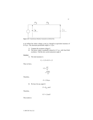 82
© 2000 CRC Press LLC
Figure 3.14 A Synchronous Machine Connected to an Infinite Bus.
to an infinite bus whose voltage is one p.u. through an equivalent reactance of
0.15 p.u. The maximum permissible output is 1.2 p.u.
A. Compute the excitation voltage E.
B. The power output is gradually reduced to 0.7 p.u. with fixed field
excitation. Find the new current and power angle δ.
Solution
A. The total reactance is
3
.
1
15
.
0
15
.
1 =
+
=
t
X
Thus we have,
3
.
1
)
1
)(
(
2
.
1
E
X
EV
t
=
=
Therefore,
p.u.
56
.
1
=
E
B. We have for any angle δ,
δ
sin
max
P
P =
Therefore,
δ
sin
2
.
1
7
.
0 =
This results in
 