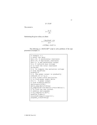 83
© 2000 CRC Press LLC
$
69
.
35
=
δ
The current is
t
jX
V
E
I
−
=
Substituting the given values, we obtain
A
35
.
16
7296
.
0
3
.
1
0
.
1
69
.
35
56
.
1
$
$
−
∠
=
−
∠
=
j
I
The following is a MATLAB script to solve problems of the type
presented in Example 3.3.
% example 3.3
% enter the data
Xs=1.25; % synchronous reactance
Xe=0.25; % equivalent reactance
Pm=1.2; % max permisible output
V=1; % infinite bus voltage
% to find the total reactance
Xt=Xs+Xe;
% A. To compute the exitation voltage
% from Pm=E*V/Xt
E=Pm*Xt/V
% B. The power output is gradually
reduced to 0.7 p.u.
% with fixed field excitation.
% to find power angle delta
P=0.7; % power output
% from P=Pm*sin(delta)
delta=asin(P/Pm);
delta_deg=delta*180/pi
E_complex=E*(cos(delta)+i*sin(delta));
% To find the new current
% modulus and argumen
I=(E_complex-V)/Xt*i;
modulus_I=abs(I)
eta=atan(imag(I)/real(I));
argumen_I=eta*180/pi
 