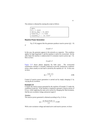 84
© 2000 CRC Press LLC
The solution is obtained by running the script as follows
Reactive Power Generation
Eq. (3.16) suggests that the generator produces reactive power (Q2  0)
if
V
E 
δ
cos
In this case, the generator appears to the network as a capacitor. This condition
applies for high magnitude E, and the machine is said to be overexcited. On the
other hand, the machine is underexcited if it consumes reactive power (Q2  0).
Here we have
V
E 
δ
cos
Figure 3.15 shows phasor diagrams for both cases. The overexcited
synchronous machine is normally employed to provide synchronous condenser
action, where usually no real load is carried by the machine (δ = 0). In this case
we have
X
V
E
V
Q
)
(
2
−
= (3.20)
Control of reactive power generation is carried out by simply changing E, by
varying the dc excitation.
Example 3.4
Compute the reactive power generated by the machine of Example 3.3 under the
conditions in part (b). If the machine is required to generate a reactive power of
0.4 p.u. while supplying the same active power by changing the filed excitation,
find the new excitation voltage and power angle δ.
Solution
The reactive power generated is obtained according to Eq. (3.16) as
205
.
0
3
.
1
)
1
69
.
35
cos
56
.
1
(
1
2 =
−
=
Q
With a new excitation voltage and stated active and reactive powers, we have
EDU»
E = 1.5600
delta_deg = 35.6853
modulus_I = 0.7296
argumen_I = -16.3500°
 