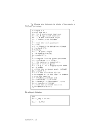 86
© 2000 CRC Press LLC
The following script implements the solution of this example in
MATLAB environment.
The solution is obtained as
EDU»
delta1_deg = 30.9083
E_new = 1.7716
% example 3.4
% enter the data
Xs=1.15; % synchronous reactance
Xe=0.15; % equivalent reactance
Pm=1.2; % max permisible output
V=1; % infinite bus voltage
%
% to find the total reactance
Xt=Xs+Xe;
% A. To compute the exitation voltage
% from Pm=E*V/Xt
E=Pm*Xt/V;
P=0.7; % power output
% from P=Pm*sin(delta)
delta=asin(P/Pm);
%
% to compute reactive power generated
Q2=(E*V*cos(delta)-V^2)/Xt;
% If the machine is required to
generate a reactive power
% of 0.4 p.u. while supplying the same
active power
% to find the new power angle (delta1)
Q2_required=0.4;
% with a new excitation voltage
% and stated active and reactive powers
% using the equation
% P=(E*V/Xt)sin(delta1) and
Q2=(E*V*cos(delta1)-V^2)/Xt
delta1=atan(P/(Q2_required+V^2/Xt));
delta1_deg=delta1*180/pi
% to find the new field exitation
E_new=P*Xt/sin(delta1)
 