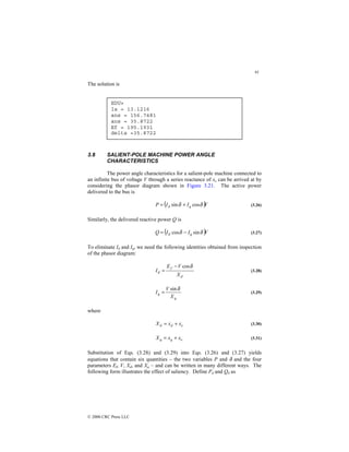 91
© 2000 CRC Press LLC
The solution is
3.8 SALIENT-POLE MACHINE POWER ANGLE
CHARACTERISTICS
The power angle characteristics for a salient-pole machine connected to
an infinite bus of voltage V through a series reactance of xe can be arrived at by
considering the phasor diagram shown in Figure 3.21. The active power
delivered to the bus is
( )V
I
I
P q
d δ
δ cos
sin +
= (3.26)
Similarly, the delivered reactive power Q is
( )V
I
I
Q q
d δ
δ sin
cos −
= (3.27)
To eliminate Id and Iq, we need the following identities obtained from inspection
of the phasor diagram:
d
f
d
X
V
E
I
δ
cos
−
= (3.28)
q
q
X
V
I
δ
sin
= (3.29)
where
e
d
d x
x
X +
= (3.30)
e
q
q x
x
X +
= (3.31)
Substitution of Eqs. (3.28) and (3.29) into Eqs. (3.26) and (3.27) yields
equations that contain six quantities – the two variables P and δ and the four
parameters Ef, V, Xd, and Xq – and can be written in many different ways. The
following form illustrates the effect of saliency. Define Pd and Qd as
EDU»
Ia = 13.1216
ans = 156.7481
ans = 35.8722
Ef = 195.1931
delta =35.8722
 