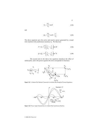 92
© 2000 CRC Press LLC
δ
sin
d
f
d
X
VE
P = (3.32)
and
d
d
f
d
X
V
X
VE
Q
2
cos −
= δ (3.33)
The above equations give the active and reactive power generated by a round
rotor machine with synchronous reactance Xd. We thus have
δ
2
sin
1
1
2
2








−
+
=
d
q
d
X
X
V
P
P (3.34)
δ
2
2
sin
1
1








−
−
=
d
q
d
X
X
V
Q
Q (3.35)
The second term in the above two equations introduces the effect of
salient poles, and in the power equation the term corresponds to reluctance
Figure 3.21 A Salient-Pole Machine Connected to an Infinite Bus through an External Impedance.
Figure 3.22 Power Angle Characteristics of a Salient-Pole Synchronous Machine.
 
