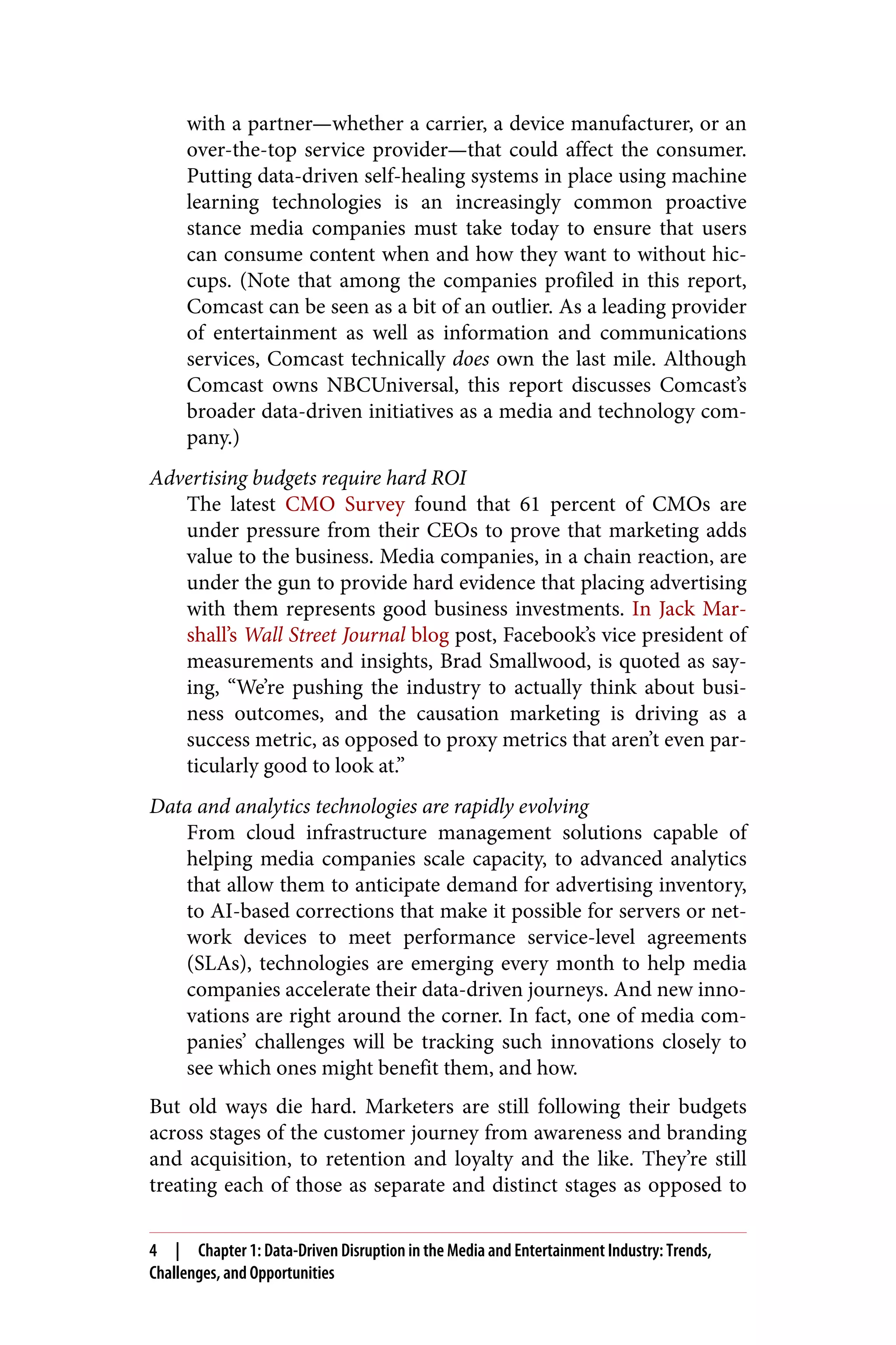 with a partner—whether a carrier, a device manufacturer, or an
over-the-top service provider—that could affect the consumer.
Putting data-driven self-healing systems in place using machine
learning technologies is an increasingly common proactive
stance media companies must take today to ensure that users
can consume content when and how they want to without hic‐
cups. (Note that among the companies profiled in this report,
Comcast can be seen as a bit of an outlier. As a leading provider
of entertainment as well as information and communications
services, Comcast technically does own the last mile. Although
Comcast owns NBCUniversal, this report discusses Comcast’s
broader data-driven initiatives as a media and technology com‐
pany.)
Advertising budgets require hard ROI
The latest CMO Survey found that 61 percent of CMOs are
under pressure from their CEOs to prove that marketing adds
value to the business. Media companies, in a chain reaction, are
under the gun to provide hard evidence that placing advertising
with them represents good business investments. In Jack Mar‐
shall’s Wall Street Journal blog post, Facebook’s vice president of
measurements and insights, Brad Smallwood, is quoted as say‐
ing, “We’re pushing the industry to actually think about busi‐
ness outcomes, and the causation marketing is driving as a
success metric, as opposed to proxy metrics that aren’t even par‐
ticularly good to look at.”
Data and analytics technologies are rapidly evolving
From cloud infrastructure management solutions capable of
helping media companies scale capacity, to advanced analytics
that allow them to anticipate demand for advertising inventory,
to AI-based corrections that make it possible for servers or net‐
work devices to meet performance service-level agreements
(SLAs), technologies are emerging every month to help media
companies accelerate their data-driven journeys. And new inno‐
vations are right around the corner. In fact, one of media com‐
panies’ challenges will be tracking such innovations closely to
see which ones might benefit them, and how.
But old ways die hard. Marketers are still following their budgets
across stages of the customer journey from awareness and branding
and acquisition, to retention and loyalty and the like. They’re still
treating each of those as separate and distinct stages as opposed to
4 | Chapter 1: Data-Driven Disruption in the Media and Entertainment Industry: Trends,
Challenges, and Opportunities
 