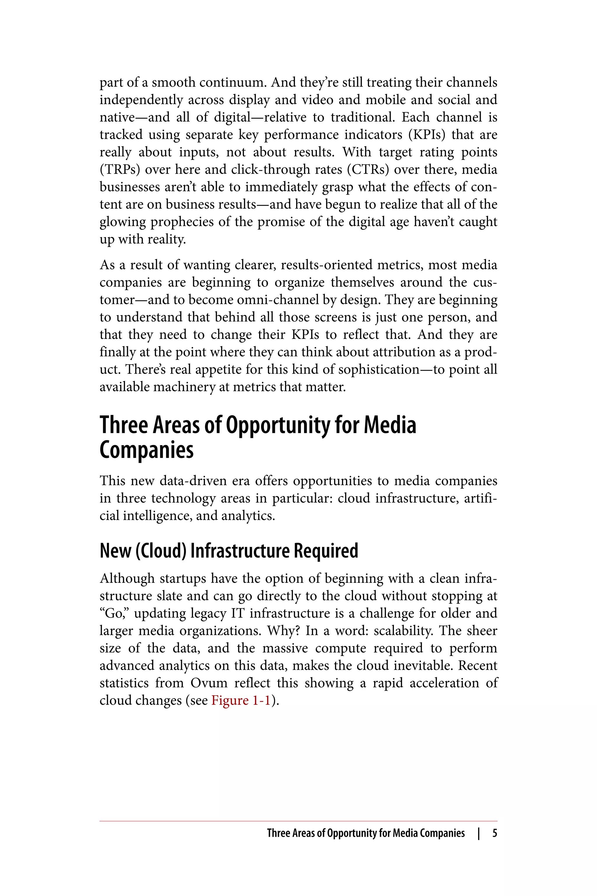 part of a smooth continuum. And they’re still treating their channels
independently across display and video and mobile and social and
native—and all of digital—relative to traditional. Each channel is
tracked using separate key performance indicators (KPIs) that are
really about inputs, not about results. With target rating points
(TRPs) over here and click-through rates (CTRs) over there, media
businesses aren’t able to immediately grasp what the effects of con‐
tent are on business results—and have begun to realize that all of the
glowing prophecies of the promise of the digital age haven’t caught
up with reality.
As a result of wanting clearer, results-oriented metrics, most media
companies are beginning to organize themselves around the cus‐
tomer—and to become omni-channel by design. They are beginning
to understand that behind all those screens is just one person, and
that they need to change their KPIs to reflect that. And they are
finally at the point where they can think about attribution as a prod‐
uct. There’s real appetite for this kind of sophistication—to point all
available machinery at metrics that matter.
Three Areas of Opportunity for Media
Companies
This new data-driven era offers opportunities to media companies
in three technology areas in particular: cloud infrastructure, artifi‐
cial intelligence, and analytics.
New (Cloud) Infrastructure Required
Although startups have the option of beginning with a clean infra‐
structure slate and can go directly to the cloud without stopping at
“Go,” updating legacy IT infrastructure is a challenge for older and
larger media organizations. Why? In a word: scalability. The sheer
size of the data, and the massive compute required to perform
advanced analytics on this data, makes the cloud inevitable. Recent
statistics from Ovum reflect this showing a rapid acceleration of
cloud changes (see Figure 1-1).
Three Areas of Opportunity for Media Companies | 5
 
