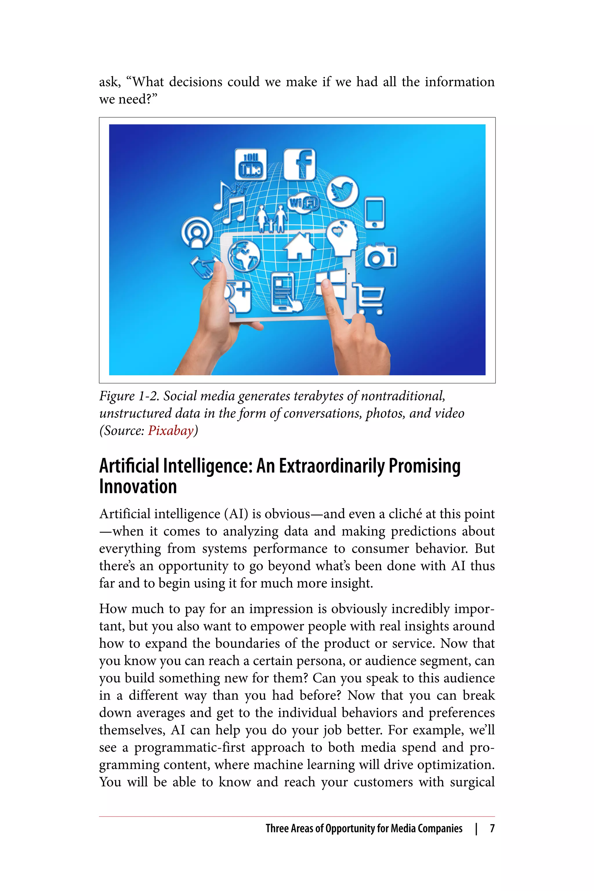 ask, “What decisions could we make if we had all the information
we need?”
Figure 1-2. Social media generates terabytes of nontraditional,
unstructured data in the form of conversations, photos, and video
(Source: Pixabay)
Artificial Intelligence: An Extraordinarily Promising
Innovation
Artificial intelligence (AI) is obvious—and even a cliché at this point
—when it comes to analyzing data and making predictions about
everything from systems performance to consumer behavior. But
there’s an opportunity to go beyond what’s been done with AI thus
far and to begin using it for much more insight.
How much to pay for an impression is obviously incredibly impor‐
tant, but you also want to empower people with real insights around
how to expand the boundaries of the product or service. Now that
you know you can reach a certain persona, or audience segment, can
you build something new for them? Can you speak to this audience
in a different way than you had before? Now that you can break
down averages and get to the individual behaviors and preferences
themselves, AI can help you do your job better. For example, we’ll
see a programmatic-first approach to both media spend and pro‐
gramming content, where machine learning will drive optimization.
You will be able to know and reach your customers with surgical
Three Areas of Opportunity for Media Companies | 7
 