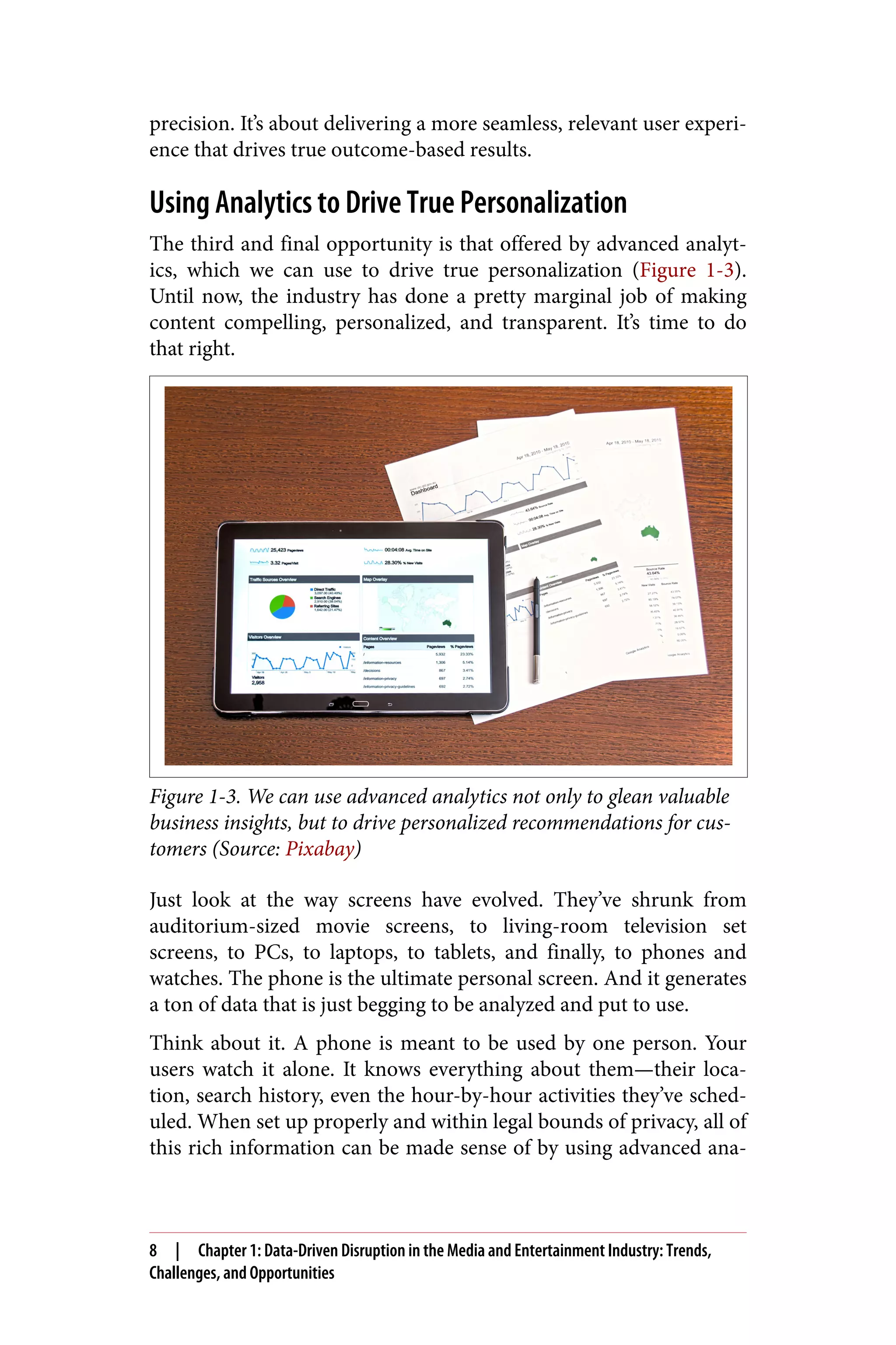 precision. It’s about delivering a more seamless, relevant user experi‐
ence that drives true outcome-based results.
Using Analytics to Drive True Personalization
The third and final opportunity is that offered by advanced analyt‐
ics, which we can use to drive true personalization (Figure 1-3).
Until now, the industry has done a pretty marginal job of making
content compelling, personalized, and transparent. It’s time to do
that right.
Figure 1-3. We can use advanced analytics not only to glean valuable
business insights, but to drive personalized recommendations for cus‐
tomers (Source: Pixabay)
Just look at the way screens have evolved. They’ve shrunk from
auditorium-sized movie screens, to living-room television set
screens, to PCs, to laptops, to tablets, and finally, to phones and
watches. The phone is the ultimate personal screen. And it generates
a ton of data that is just begging to be analyzed and put to use.
Think about it. A phone is meant to be used by one person. Your
users watch it alone. It knows everything about them—their loca‐
tion, search history, even the hour-by-hour activities they’ve sched‐
uled. When set up properly and within legal bounds of privacy, all of
this rich information can be made sense of by using advanced ana‐
8 | Chapter 1: Data-Driven Disruption in the Media and Entertainment Industry: Trends,
Challenges, and Opportunities
 