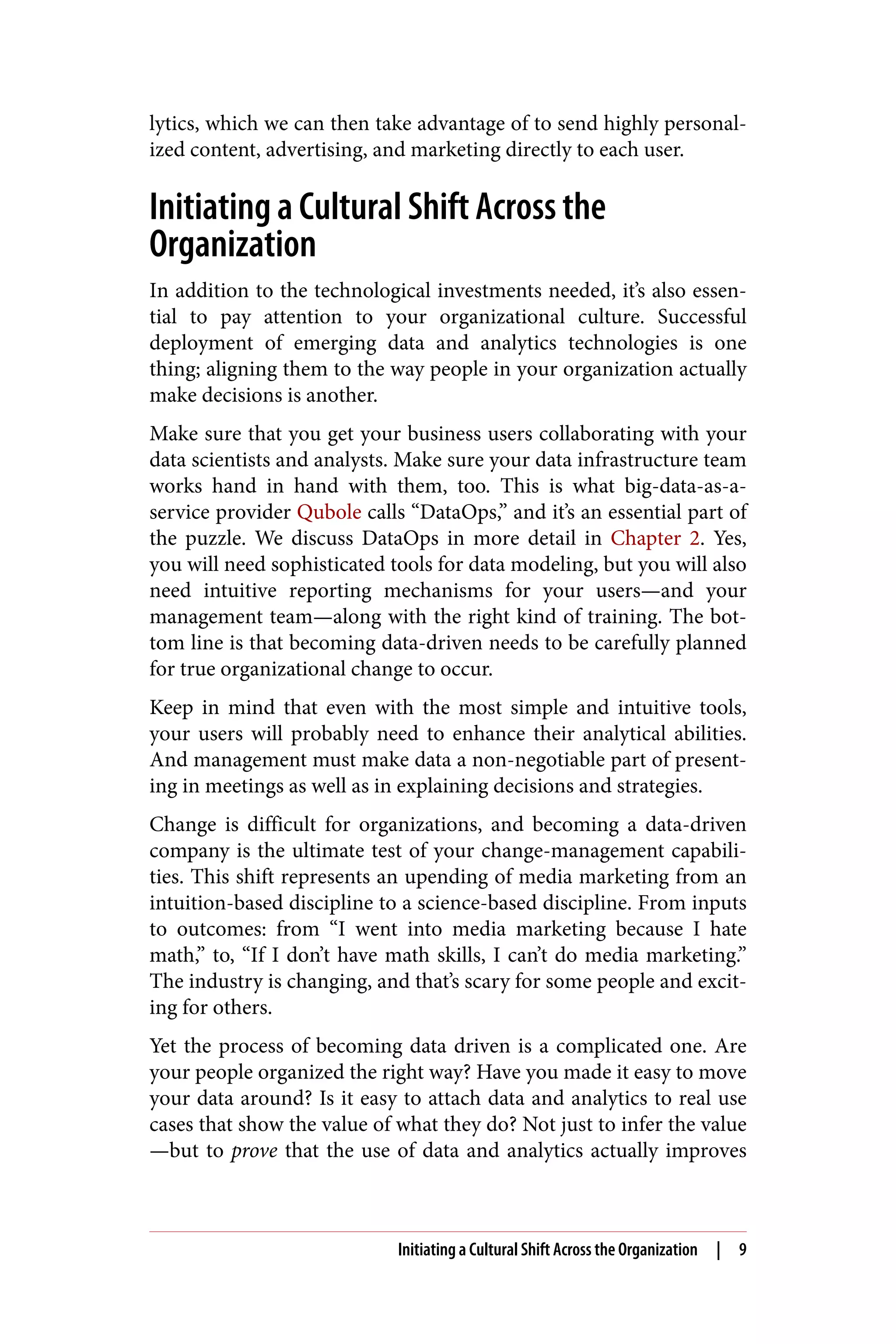 lytics, which we can then take advantage of to send highly personal‐
ized content, advertising, and marketing directly to each user.
Initiating a Cultural Shift Across the
Organization
In addition to the technological investments needed, it’s also essen‐
tial to pay attention to your organizational culture. Successful
deployment of emerging data and analytics technologies is one
thing; aligning them to the way people in your organization actually
make decisions is another.
Make sure that you get your business users collaborating with your
data scientists and analysts. Make sure your data infrastructure team
works hand in hand with them, too. This is what big-data-as-a-
service provider Qubole calls “DataOps,” and it’s an essential part of
the puzzle. We discuss DataOps in more detail in Chapter 2. Yes,
you will need sophisticated tools for data modeling, but you will also
need intuitive reporting mechanisms for your users—and your
management team—along with the right kind of training. The bot‐
tom line is that becoming data-driven needs to be carefully planned
for true organizational change to occur.
Keep in mind that even with the most simple and intuitive tools,
your users will probably need to enhance their analytical abilities.
And management must make data a non-negotiable part of present‐
ing in meetings as well as in explaining decisions and strategies.
Change is difficult for organizations, and becoming a data-driven
company is the ultimate test of your change-management capabili‐
ties. This shift represents an upending of media marketing from an
intuition-based discipline to a science-based discipline. From inputs
to outcomes: from “I went into media marketing because I hate
math,” to, “If I don’t have math skills, I can’t do media marketing.”
The industry is changing, and that’s scary for some people and excit‐
ing for others.
Yet the process of becoming data driven is a complicated one. Are
your people organized the right way? Have you made it easy to move
your data around? Is it easy to attach data and analytics to real use
cases that show the value of what they do? Not just to infer the value
—but to prove that the use of data and analytics actually improves
Initiating a Cultural Shift Across the Organization | 9
 
