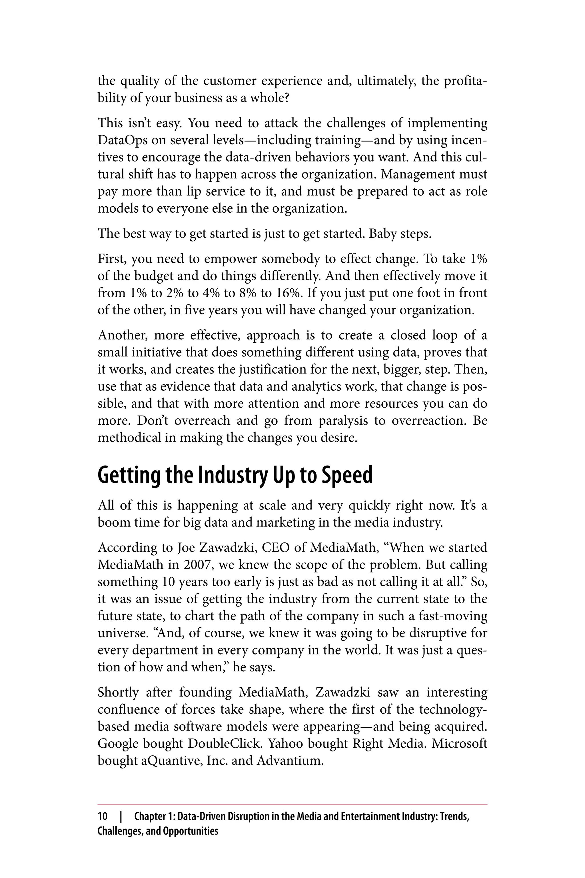 the quality of the customer experience and, ultimately, the profita‐
bility of your business as a whole?
This isn’t easy. You need to attack the challenges of implementing
DataOps on several levels—including training—and by using incen‐
tives to encourage the data-driven behaviors you want. And this cul‐
tural shift has to happen across the organization. Management must
pay more than lip service to it, and must be prepared to act as role
models to everyone else in the organization.
The best way to get started is just to get started. Baby steps.
First, you need to empower somebody to effect change. To take 1%
of the budget and do things differently. And then effectively move it
from 1% to 2% to 4% to 8% to 16%. If you just put one foot in front
of the other, in five years you will have changed your organization.
Another, more effective, approach is to create a closed loop of a
small initiative that does something different using data, proves that
it works, and creates the justification for the next, bigger, step. Then,
use that as evidence that data and analytics work, that change is pos‐
sible, and that with more attention and more resources you can do
more. Don’t overreach and go from paralysis to overreaction. Be
methodical in making the changes you desire.
Getting the Industry Up to Speed
All of this is happening at scale and very quickly right now. It’s a
boom time for big data and marketing in the media industry.
According to Joe Zawadzki, CEO of MediaMath, “When we started
MediaMath in 2007, we knew the scope of the problem. But calling
something 10 years too early is just as bad as not calling it at all.” So,
it was an issue of getting the industry from the current state to the
future state, to chart the path of the company in such a fast-moving
universe. “And, of course, we knew it was going to be disruptive for
every department in every company in the world. It was just a ques‐
tion of how and when,” he says.
Shortly after founding MediaMath, Zawadzki saw an interesting
confluence of forces take shape, where the first of the technology-
based media software models were appearing—and being acquired.
Google bought DoubleClick. Yahoo bought Right Media. Microsoft
bought aQuantive, Inc. and Advantium.
10 | Chapter 1: Data-Driven Disruption in the Media and Entertainment Industry: Trends,
Challenges, and Opportunities
 