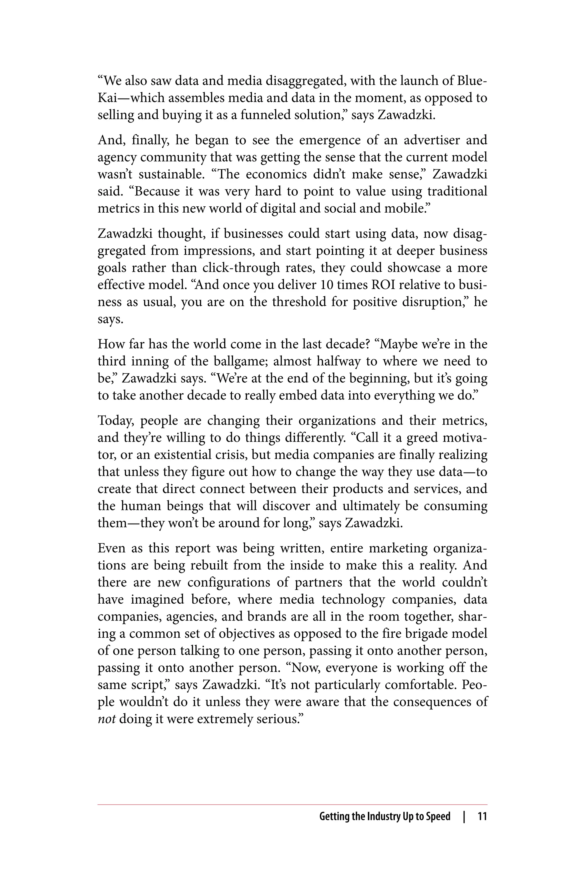 “We also saw data and media disaggregated, with the launch of Blue‐
Kai—which assembles media and data in the moment, as opposed to
selling and buying it as a funneled solution,” says Zawadzki.
And, finally, he began to see the emergence of an advertiser and
agency community that was getting the sense that the current model
wasn’t sustainable. “The economics didn’t make sense,” Zawadzki
said. “Because it was very hard to point to value using traditional
metrics in this new world of digital and social and mobile.”
Zawadzki thought, if businesses could start using data, now disag‐
gregated from impressions, and start pointing it at deeper business
goals rather than click-through rates, they could showcase a more
effective model. “And once you deliver 10 times ROI relative to busi‐
ness as usual, you are on the threshold for positive disruption,” he
says.
How far has the world come in the last decade? “Maybe we’re in the
third inning of the ballgame; almost halfway to where we need to
be,” Zawadzki says. “We’re at the end of the beginning, but it’s going
to take another decade to really embed data into everything we do.”
Today, people are changing their organizations and their metrics,
and they’re willing to do things differently. “Call it a greed motiva‐
tor, or an existential crisis, but media companies are finally realizing
that unless they figure out how to change the way they use data—to
create that direct connect between their products and services, and
the human beings that will discover and ultimately be consuming
them—they won’t be around for long,” says Zawadzki.
Even as this report was being written, entire marketing organiza‐
tions are being rebuilt from the inside to make this a reality. And
there are new configurations of partners that the world couldn’t
have imagined before, where media technology companies, data
companies, agencies, and brands are all in the room together, shar‐
ing a common set of objectives as opposed to the fire brigade model
of one person talking to one person, passing it onto another person,
passing it onto another person. “Now, everyone is working off the
same script,” says Zawadzki. “It’s not particularly comfortable. Peo‐
ple wouldn’t do it unless they were aware that the consequences of
not doing it were extremely serious.”
Getting the Industry Up to Speed | 11
 