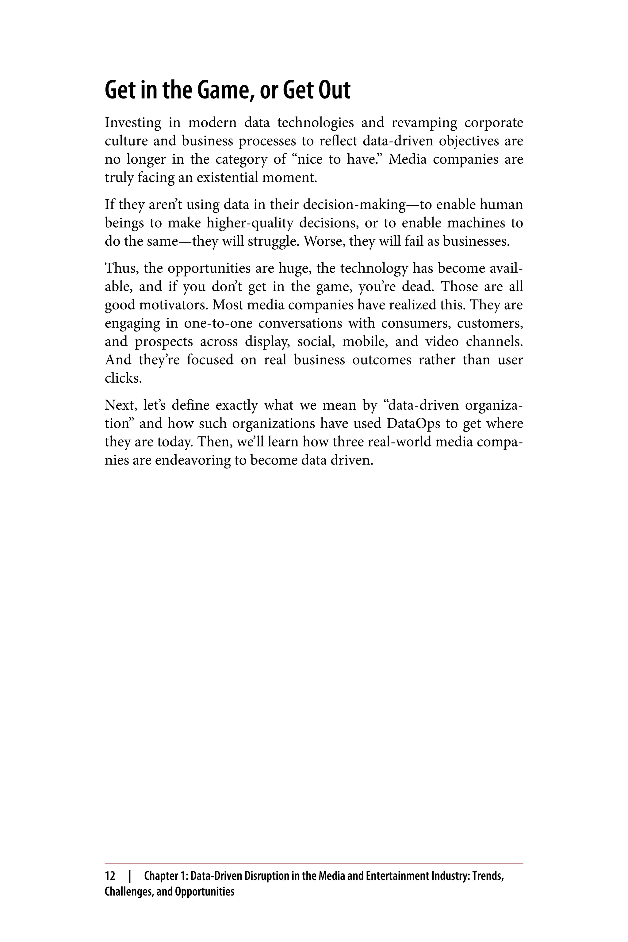 Get in the Game, or Get Out
Investing in modern data technologies and revamping corporate
culture and business processes to reflect data-driven objectives are
no longer in the category of “nice to have.” Media companies are
truly facing an existential moment.
If they aren’t using data in their decision-making—to enable human
beings to make higher-quality decisions, or to enable machines to
do the same—they will struggle. Worse, they will fail as businesses.
Thus, the opportunities are huge, the technology has become avail‐
able, and if you don’t get in the game, you’re dead. Those are all
good motivators. Most media companies have realized this. They are
engaging in one-to-one conversations with consumers, customers,
and prospects across display, social, mobile, and video channels.
And they’re focused on real business outcomes rather than user
clicks.
Next, let’s define exactly what we mean by “data-driven organiza‐
tion” and how such organizations have used DataOps to get where
they are today. Then, we’ll learn how three real-world media compa‐
nies are endeavoring to become data driven.
12 | Chapter 1: Data-Driven Disruption in the Media and Entertainment Industry: Trends,
Challenges, and Opportunities
 
