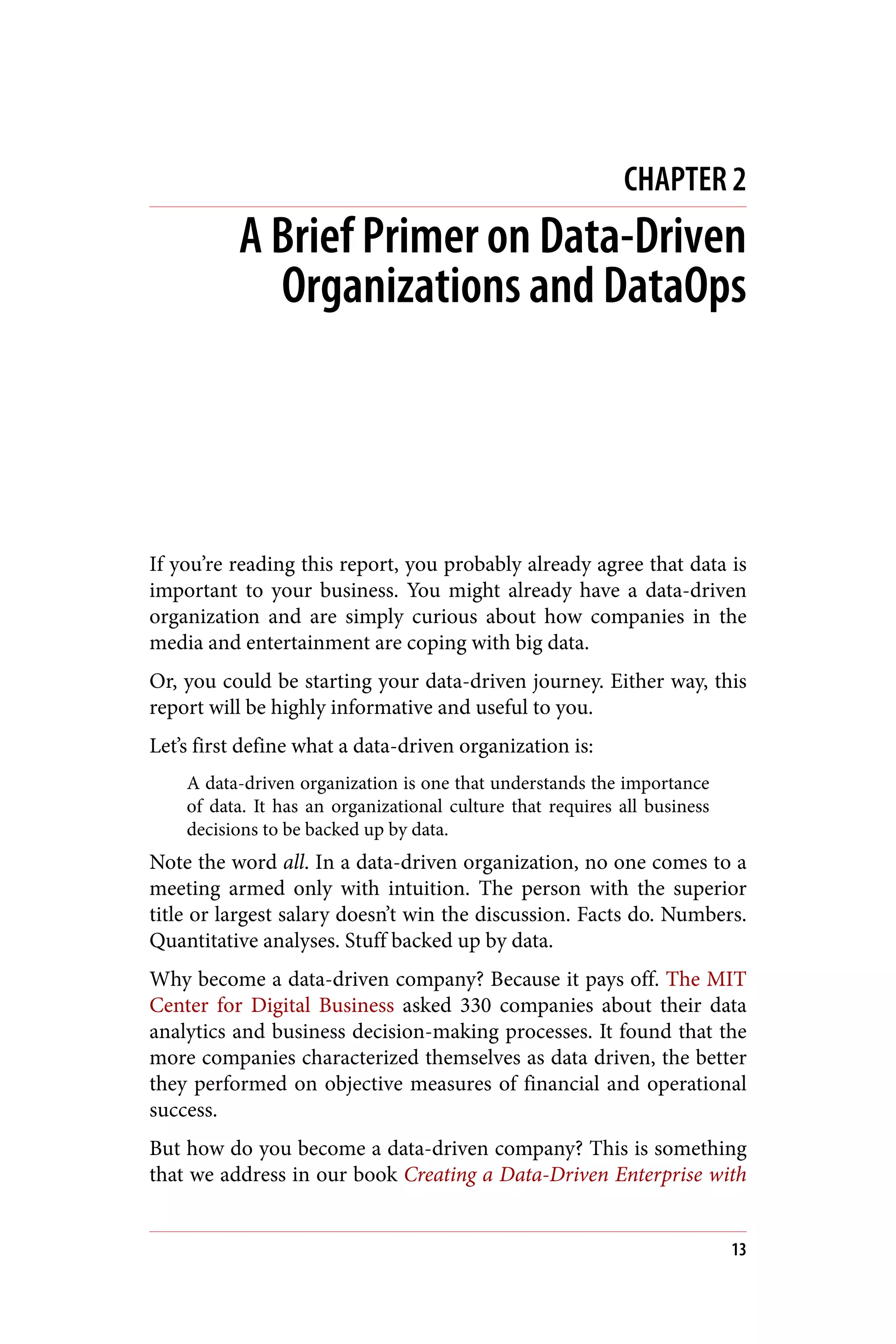 CHAPTER 2
A Brief Primer on Data-Driven
Organizations and DataOps
If you’re reading this report, you probably already agree that data is
important to your business. You might already have a data-driven
organization and are simply curious about how companies in the
media and entertainment are coping with big data.
Or, you could be starting your data-driven journey. Either way, this
report will be highly informative and useful to you.
Let’s first define what a data-driven organization is:
A data-driven organization is one that understands the importance
of data. It has an organizational culture that requires all business
decisions to be backed up by data.
Note the word all. In a data-driven organization, no one comes to a
meeting armed only with intuition. The person with the superior
title or largest salary doesn’t win the discussion. Facts do. Numbers.
Quantitative analyses. Stuff backed up by data.
Why become a data-driven company? Because it pays off. The MIT
Center for Digital Business asked 330 companies about their data
analytics and business decision-making processes. It found that the
more companies characterized themselves as data driven, the better
they performed on objective measures of financial and operational
success.
But how do you become a data-driven company? This is something
that we address in our book Creating a Data-Driven Enterprise with
13
 