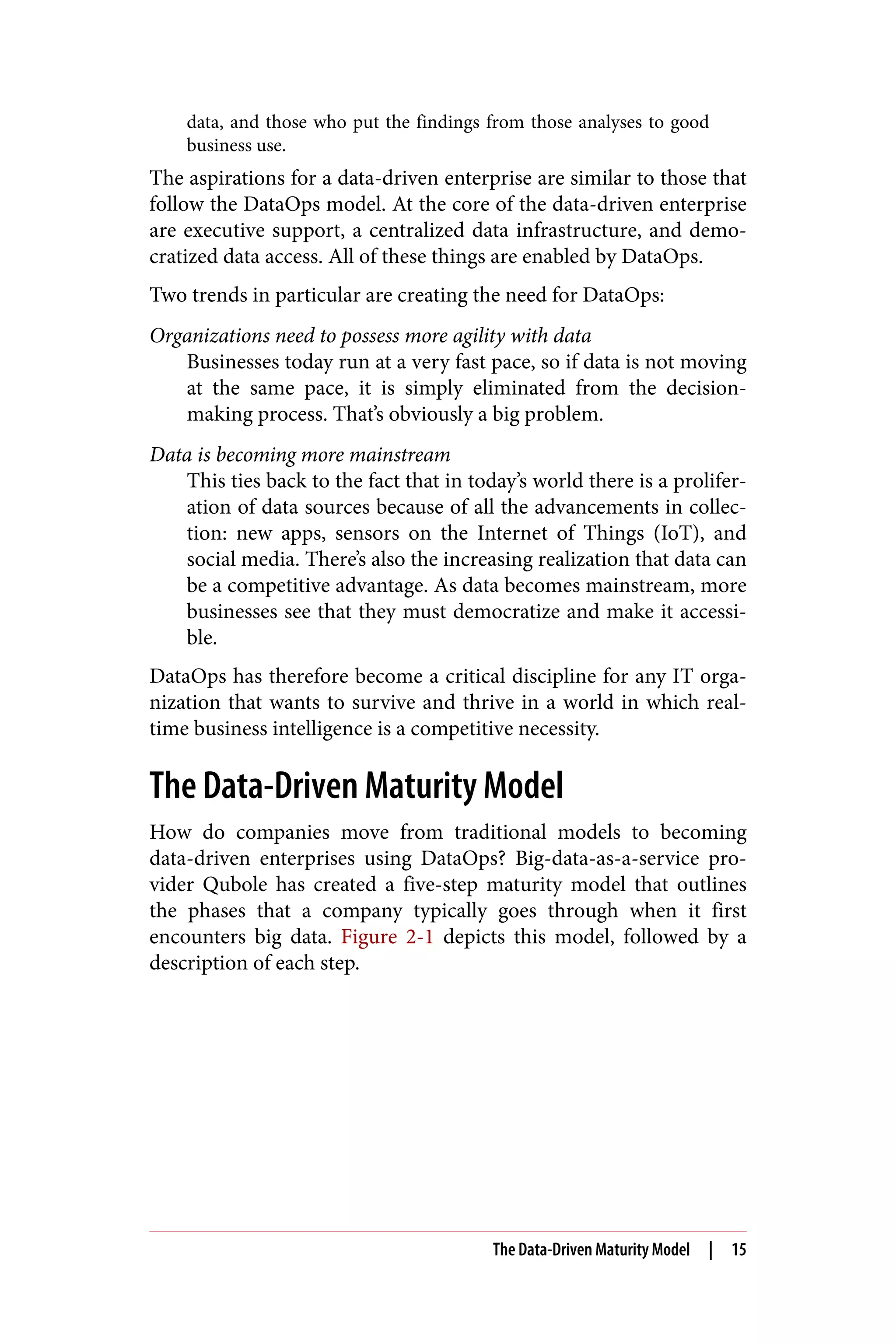data, and those who put the findings from those analyses to good
business use.
The aspirations for a data-driven enterprise are similar to those that
follow the DataOps model. At the core of the data-driven enterprise
are executive support, a centralized data infrastructure, and demo‐
cratized data access. All of these things are enabled by DataOps.
Two trends in particular are creating the need for DataOps:
Organizations need to possess more agility with data
Businesses today run at a very fast pace, so if data is not moving
at the same pace, it is simply eliminated from the decision-
making process. That’s obviously a big problem.
Data is becoming more mainstream
This ties back to the fact that in today’s world there is a prolifer‐
ation of data sources because of all the advancements in collec‐
tion: new apps, sensors on the Internet of Things (IoT), and
social media. There’s also the increasing realization that data can
be a competitive advantage. As data becomes mainstream, more
businesses see that they must democratize and make it accessi‐
ble.
DataOps has therefore become a critical discipline for any IT orga‐
nization that wants to survive and thrive in a world in which real-
time business intelligence is a competitive necessity.
The Data-Driven Maturity Model
How do companies move from traditional models to becoming
data-driven enterprises using DataOps? Big-data-as-a-service pro‐
vider Qubole has created a five-step maturity model that outlines
the phases that a company typically goes through when it first
encounters big data. Figure 2-1 depicts this model, followed by a
description of each step.
The Data-Driven Maturity Model | 15
 