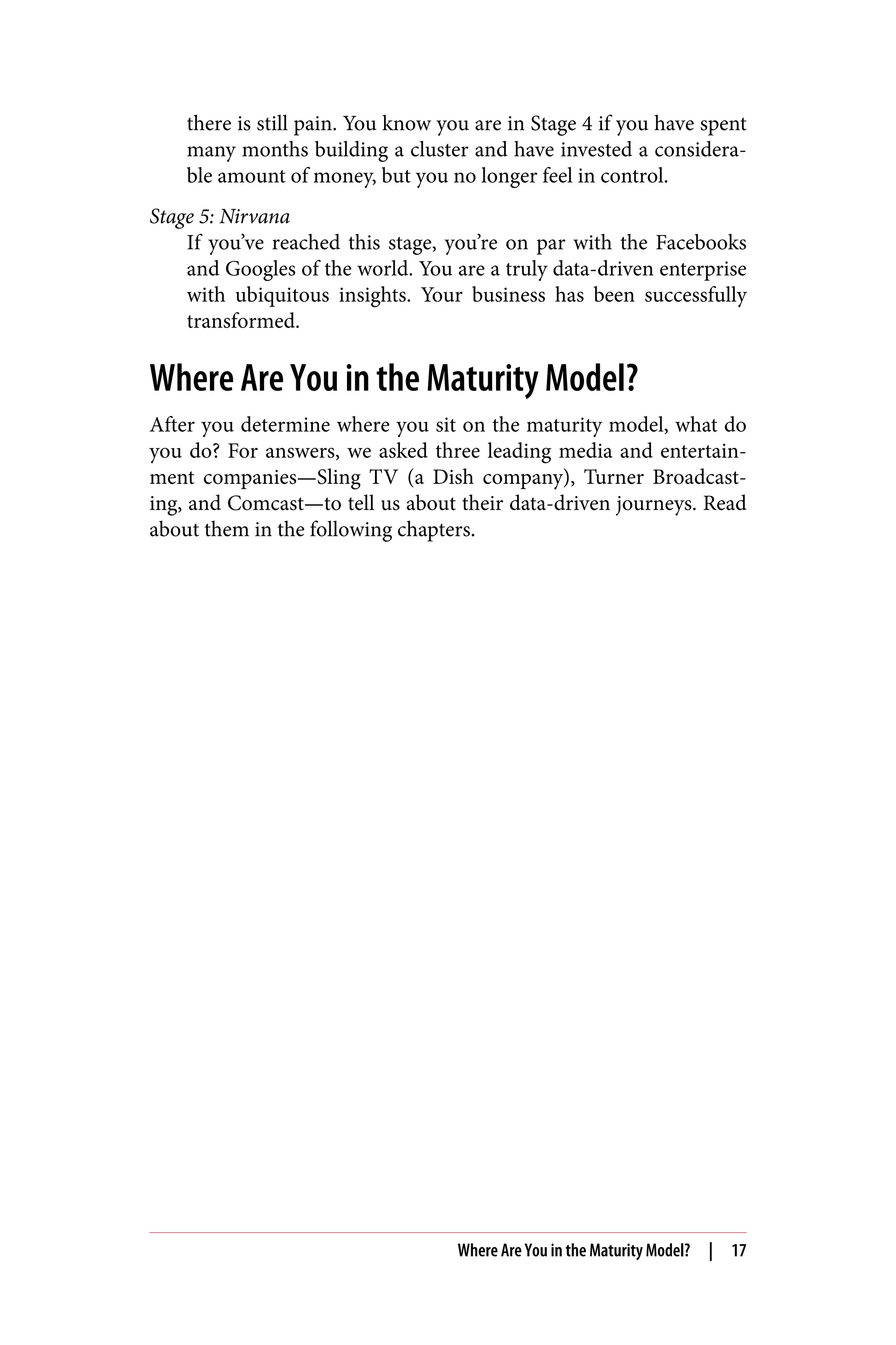 there is still pain. You know you are in Stage 4 if you have spent
many months building a cluster and have invested a considera‐
ble amount of money, but you no longer feel in control.
Stage 5: Nirvana
If you’ve reached this stage, you’re on par with the Facebooks
and Googles of the world. You are a truly data-driven enterprise
with ubiquitous insights. Your business has been successfully
transformed.
Where Are You in the Maturity Model?
After you determine where you sit on the maturity model, what do
you do? For answers, we asked three leading media and entertain‐
ment companies—Sling TV (a Dish company), Turner Broadcast‐
ing, and Comcast—to tell us about their data-driven journeys. Read
about them in the following chapters.
Where Are You in the Maturity Model? | 17
 