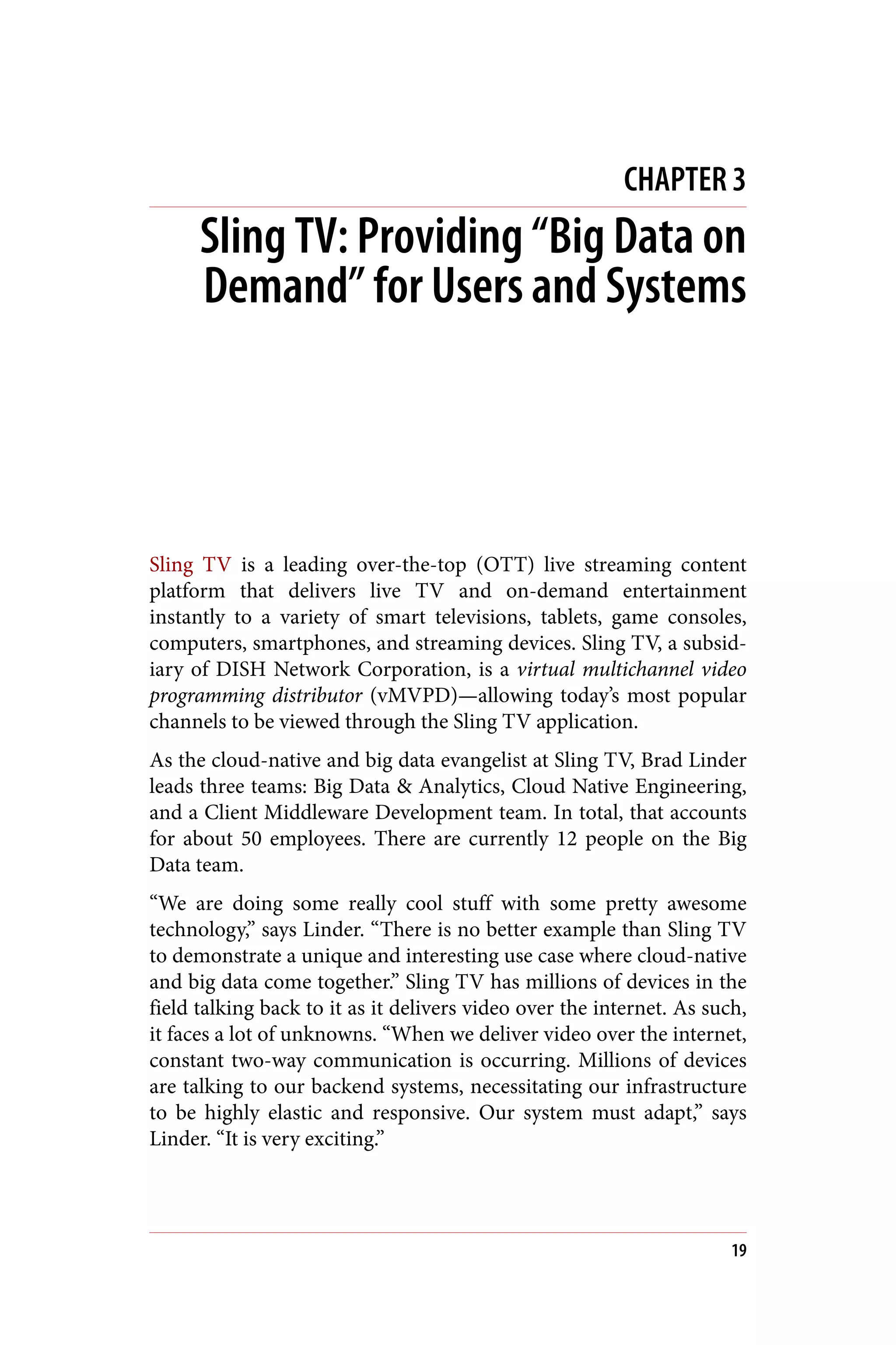 CHAPTER 3
Sling TV: Providing “Big Data on
Demand” for Users and Systems
Sling TV is a leading over-the-top (OTT) live streaming content
platform that delivers live TV and on-demand entertainment
instantly to a variety of smart televisions, tablets, game consoles,
computers, smartphones, and streaming devices. Sling TV, a subsid‐
iary of DISH Network Corporation, is a virtual multichannel video
programming distributor (vMVPD)—allowing today’s most popular
channels to be viewed through the Sling TV application.
As the cloud-native and big data evangelist at Sling TV, Brad Linder
leads three teams: Big Data & Analytics, Cloud Native Engineering,
and a Client Middleware Development team. In total, that accounts
for about 50 employees. There are currently 12 people on the Big
Data team.
“We are doing some really cool stuff with some pretty awesome
technology,” says Linder. “There is no better example than Sling TV
to demonstrate a unique and interesting use case where cloud-native
and big data come together.” Sling TV has millions of devices in the
field talking back to it as it delivers video over the internet. As such,
it faces a lot of unknowns. “When we deliver video over the internet,
constant two-way communication is occurring. Millions of devices
are talking to our backend systems, necessitating our infrastructure
to be highly elastic and responsive. Our system must adapt,” says
Linder. “It is very exciting.”
19
 